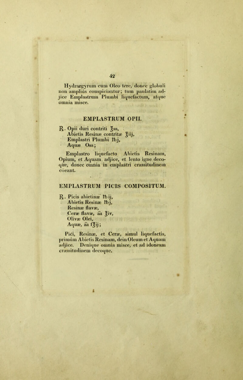 Hydrargyrum cum Oleo tere, donec globuli non amplius conspiciuntur; tum paulatim ad- jice Emplastrum Plumbi liquefactum, atque omnia misce. EMPLASTRUM OPII. R. Opii duri contriti ^ss. Abietis Resinae contritae ^iij. Emplastri Plumbi Ibj, Aquae Oss; Emplastro liquefacto Abietis Resinam, Opium, et Aquam adjice, et lento igne deco- que, donec omnia in emplastri crassitudinem coeant. EMPLASTRUM PICIS COMPOSITUM. R. Picis abietinae tbij. Abietis Resinae Ibj, Resinae flavae. Cerae flavae, ak |iv, Olivae Olei, Aquae, aa f£ij; Pici, Resinae, et Cerae, simul liquefactis, primum Abietis Resinam, dein Oleum et Aquam adjice. Denique omnia misce, et ad idoneam crassitudinem decoque. I