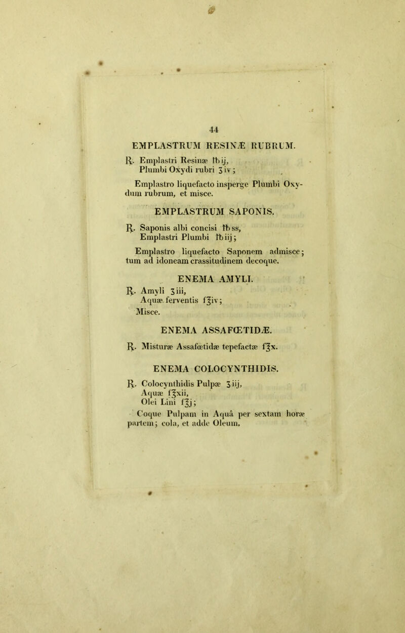 EMPLASTRUM RESINAS RUBRUM. R. Emplastri Resinae thij. Plumbi Oxydi rubri 3 iv; Emplastro liquefacto insperge Plumbi Oxv- dum rubrum, et misce. EMPLASTRUM SAPONIS. R. Saponis albi concisi tb ss, Emplastri Plumbi Ib iij; Emplastro liquefacto Saponem admisce; tum ad idoneam crassitudinem decoque. ENEMA AMYLI. R. Amyli 3iii, Aquae ferventis fjiv; Misce. ENEMA ASSAFCETIDiE. R. Misturae Assafoetidae tepefactae fjx. ENEMA COLOCYNTHIDIS. R. Colocynthidis Pulpae 3 *U> Aquae f^xii, Olei Lini fjj; Coque Pulpam in Aqua per sextam horae partem; cola, et adde Oleum.