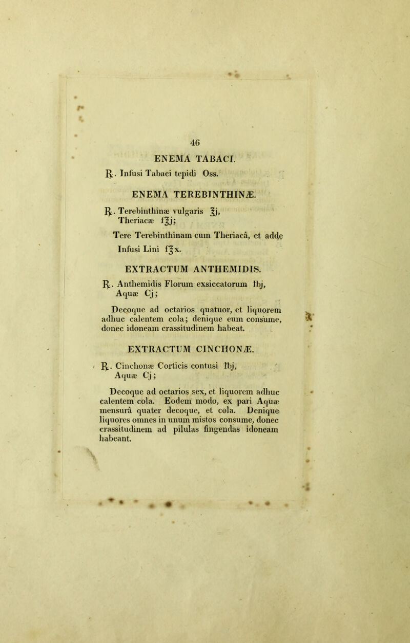 ENEMA TABACI. R. Infusi Tabaci tepidi Oss. ENEMA TEREBINTHINiE. R. Terebinthinae vulgaris ^j, Theriacae fjj; Tere Terebinthinam cum Theriaca, et adde Infusi Lini fjx. EXTRACTUM ANTHEMIDIS. R. Anthemidis Florum exsiccatorum fbj. Aquae Cj; Decoque ad octarios quatuor, et liquorem adhuc calentem cola; denique eum consume, donec idoneam crassitudinem habeat. EXTRACTUM CINCHON^E. R. Cinchonae Corticis contusi Tbj, Aquae Cj; Decoque ad octarios sex, et liquorem adhuc calentem cola. Eodem modo, ex pari Aquae mensura quater decoque, et cola. Denique liquores omnes in unum mistos consume, donec crassitudinem ad pilulas fingendas idoneam habeant.