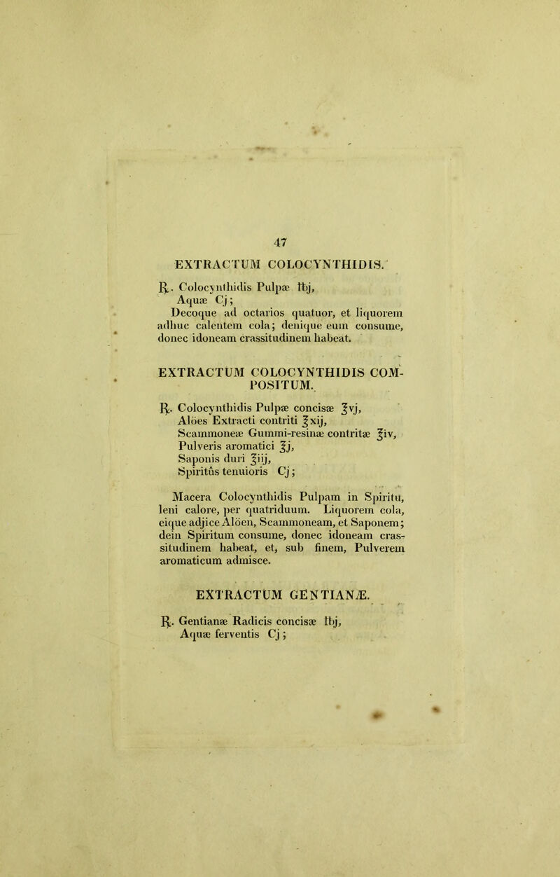 EXTRACTUM COLOCYNTHIDIS. f^. Colocynthidis Pulpae tbj, Aquae Cj; Decoque ad octarios quatuor, et liquorem adhuc calentem cola; denique eum consume, donec idoneam crassitudinem habeat. EXTRACTUM COLOCYNTHIDIS COM- POSITUM. 1^. Colocynthidis Pulpae concisae j^vj. Aloes Extracti contriti ^xij. Scammoneae Gummi-resinae contritae j^iv. Pulveris aromatici Jj, Saponis duri ^iij. Spiritus tenuioris Cj; Macera Colocynthidis Pulpam in Spiritu, leni calore, per quatriduum. Liquorem cola, eique adjice Aloen, Scammoneam, et Saponem; dein Spiritum consume, donec idoneam cras- situdinem habeat, et, sub finem, Pulverem aromaticum admisce. EXTRACTUM GENTIANAE. J^. Gentianae Radicis concisae tbj. Aquae ferventis Cj;