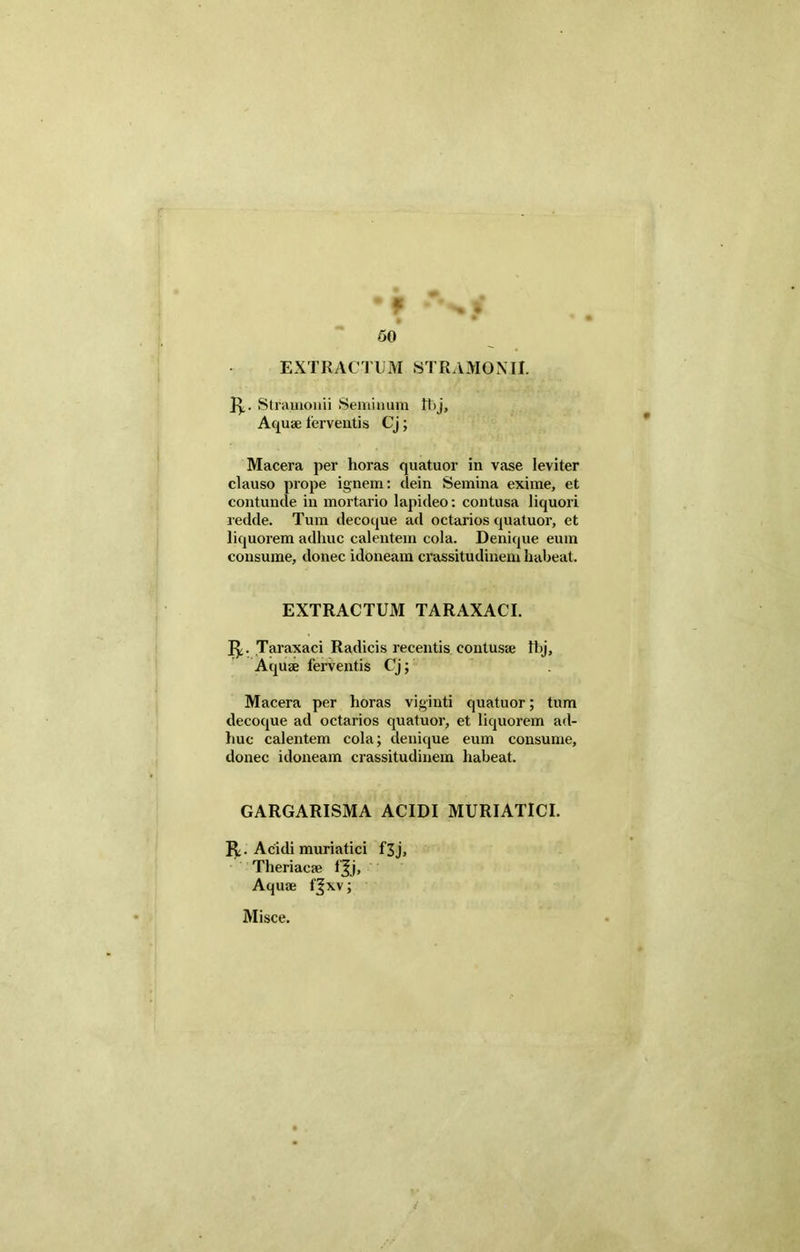 • M • »-■ af 50 EXTRACTUM STRAM0NII. ]y. Stramonii Seminum It>j, Aquae ferventis Cj; Macera per horas quatuor in vase leviter clauso prope ignem: dein Semina exime, et contunde in mortario lapideo: contusa liquori redde. Tum decoque ad octarios quatuor, et liquorem adhuc calentem cola. Denique eum consume, donec idoneam crassitudinem habeat. EXTRACTUM TARAXACI. 1^. Taraxaci Radicis recentis contusa; Ibj, Aquae ferventis Cj; Macera per horas viginti quatuor; tum decoque ad octarios quatuor, et liquorem ad- huc calentem cola; denique eum consume, donec idoneam crassitudinem habeat. GARGARISMA ACIDI MURIATICI. Acidi muriatici f3j, Theriacae fjj. Aquae f^xv;