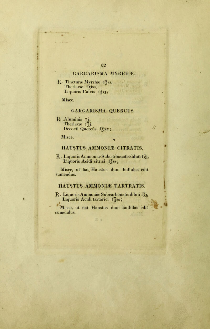 GARGARISMA MYRRI1JS. R. Tincturae Myrrhae ljss, Theriaca; i^iss. Liquoris Calcis fjvj; Misce. GARGARISMA QUERCUS. R .Aluminis 3 j, Theriacae ijj. Decocti Quercus I Jxv; Misce. % HAUSTUS AMMONLE CITRATIS. R. Liquoris Ammoniae Subearbonatisdiluti IJj, Liquoris Acidi citrici t jss; Misce, ut fiat. Haustus dum bullulas edit sumendus. HAUSTUS AMMONIAE TARTRATIS. R. Liquoris Ammoniae Subearbonatis diluti fjj. Liquoris Acidi tartarici i^ss; Misce, ut fiat Haustus dum bullulas edit sumendus.