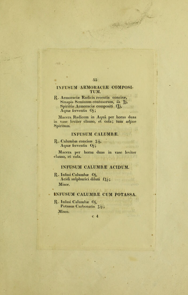 INFUSUM ARMORACIA COMPOSI- TUM. R. Armoracise Radicis recentis concisse, Sinapis Seminum contusorum, aa Spiritus Armoracise compositi fjj. Aquae ferventis Oj; Macera Radicem in Aqua per horas duas in vase leviter clauso, et cola; tum adjice Spiritum. INFUSUM CALUMBiE. R. Calumbae concisse 3 ij» Aquse ferventis Oj; Macera per horas duas in vase leviter clauso, et cola. INFUSUM CALUMBiE ACIDUM. R. Infusi Calumbae Oj, Acidi sulphurici diluti f3j ; Misce. INFUSUM CALUMBAE CUM POTASSA. R. Infusi Calumbae Oj, Potassae Carbonatis 3 ij ; Misce. c 4