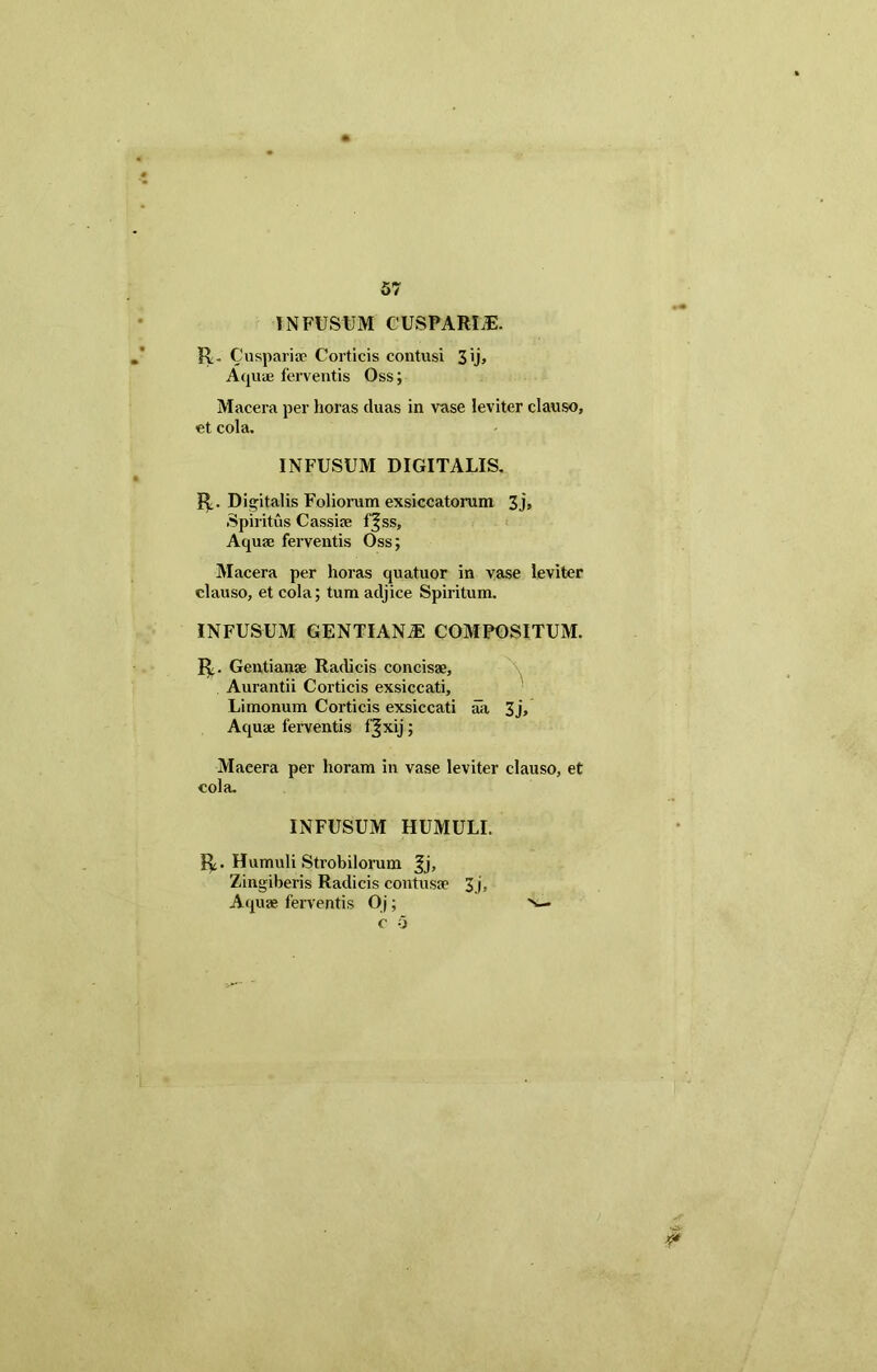 INFUSUM CUSPARim R. Cu spar i ac Corticis contusi 3 ij. Aquae ferventis Oss; Macera per horas cluas in vase leviter clauso, et cola. INFUSUM DIGITALIS. R. Digitalis Foliorum exsiccatorum 3j» Spiritus Cassiae f|ss. Aqua: ferventis Oss; Macera per horas quatuor in vase leviter clauso, et cola; tum adjice Spiritum. INFUSUM GENTIAN2E COMPOSITUM. R. Gentianae Radicis concisae, Aurantii Corticis exsiccati, Limonum Corticis exsiccati aa 3j, Aquae ferventis fjxij; Macera per horam in vase leviter clauso, et cola. INFUSUM HUMULI. R. Humuli Strobilorum Jj, Zingiberis Radicis contusae 3j. Aquae ferventis Oj; n— c o