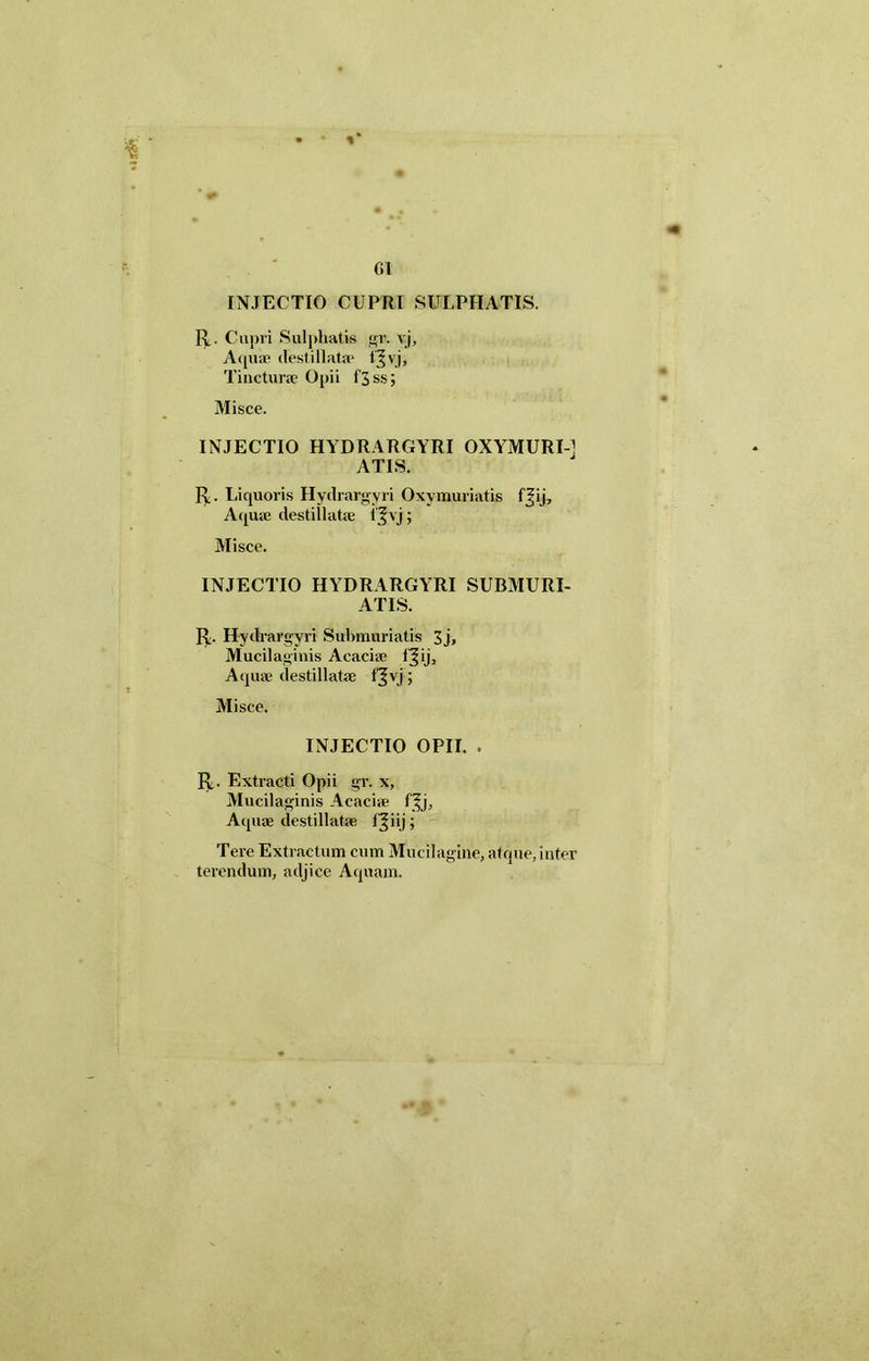 % 61 INJECTIO CUPRI SULPHATIS. R. Cupri Sulphatis gp. vj. Aquae destillata* vj, Tincturae Opii l'3ss; Misce. INJECTIO HYDRARGYRI OXYMURI-J ATIS. R. Liquoris Hydrargyri Oxymuriatis f|ij. Aquae destillatae i ^vj; Misce. INJECTIO HYDRARGYRI SUBMURI- ATIS. R. Hydrargyri Submuriatis 3j, Mucilaginis Acaciae fjij. Aquae destillatae f^vj; Misce. INJECTIO OPII. . R. Extracti Opii gr. x, Mucilaginis Acaciie f^j. Aquae destillatae l^iij; Tere Extractum cum Mucilagine, atque, inter terendum, adjice Aquam.