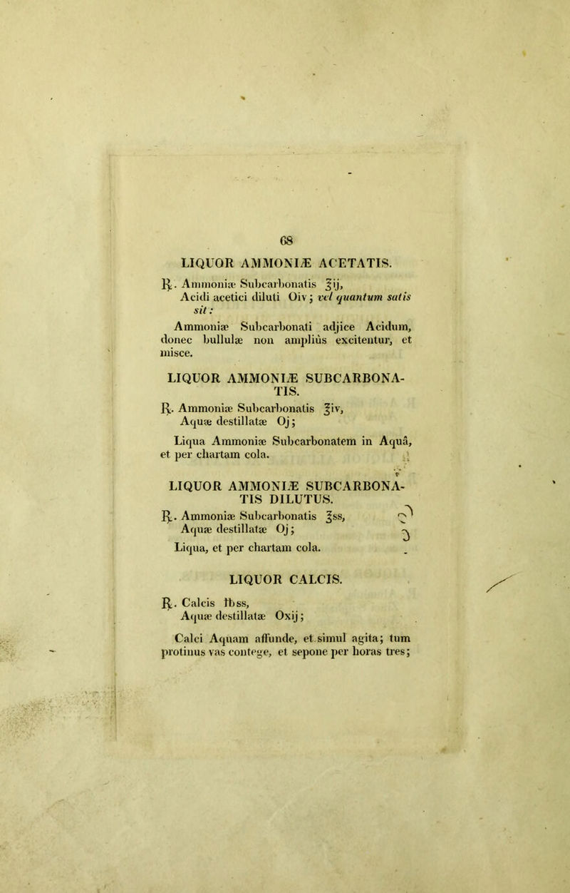 G8 LIQUOR AMMONIiE ACETATIS. R. Ammoniae Subcarbonatis Jij, Acidi acetici diluti Oiv ; vel quantum sutis sit: Ammoniae Subcarbonati adjice Acidum, donec bullulae non amplius excitentur, et misce. LIQUOR AMMONI/E SUBCARBONA- TIS. R. Ammoniae Subcarbonatis Jiv, Aquae destillatae Oj; Liqua Ammoniae Subcarbonatem in Aqua, et per chartam cola. LIQUOR AMMONLE SUBCARBONA- TIS DILUTUS. R. Ammoniae Subcarbonatis ^ss, ^ Aquae destillatae Oj; Liqua, et per chartam cola. LIQUOR CALCIS. R. Calcis tbss. Aquae destillatae Oxij; Calci Aquam affunde, et simul agita; tum protinus vas contege, et sepone per horas tres;