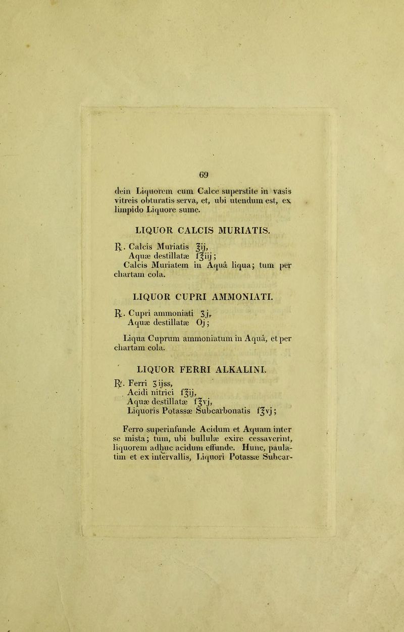 dein Liquorem cum Calce superstite in vasis vitreis obturatis serva, et, ubi utendum est, ex limpido Liquore sume. LIQUOR CALCIS MURIATIS. R. Calcis Miniatis Jij, Aquae destillatae IJiij; Calcis Muriatem in Aqua liqua; tum per chartam cola. LIQUOR CUPRI AMMONIATI. R. Cupri anunoniati 3j, Aquae destillatae Oj; Liqua Cuprum ammoniatum in Aqua, et per chartam cola. LIQUOR FERRI ALKALINI. R. Ferri Sijss, Acidi nitrici f^ij. Aquae destillatae f^vj. Liquoris Potassae Subcarbonatis fvj; Ferro superinfunde Acidum et Aquam inter se mista; tum, ubi bullulae exire cessaverint, liquorem adhuc acidum effunde. Hunc, paula- tim et ex intervallis, Liquori Potassae Subcar-