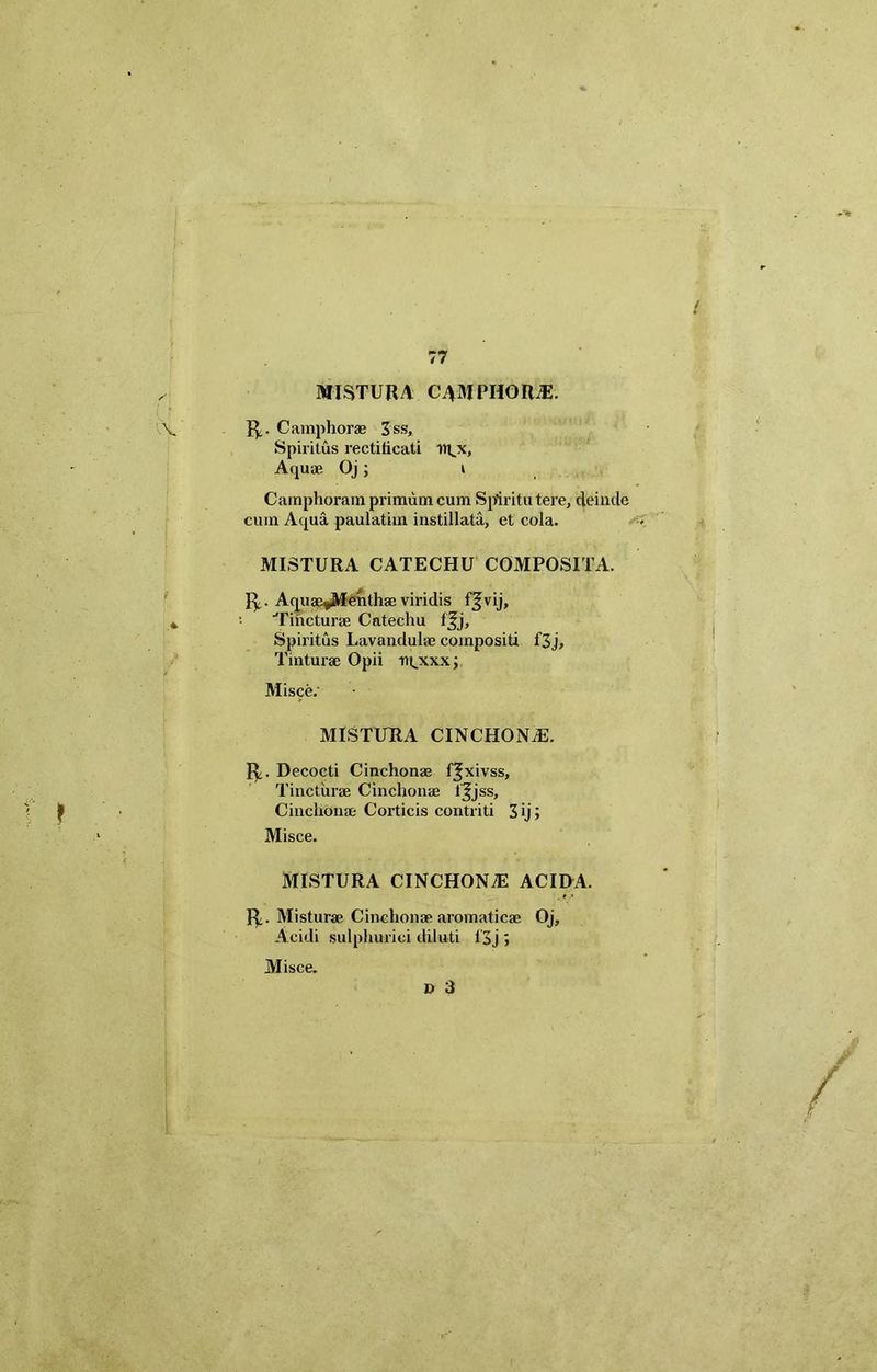 MISTURA C4MPHORJ5. R,. C amphorae Z ss. Spiritus rectiticati tri^x. Aquae Oj ; i Camphoram primum cum Spiritu tere, deinde cum Aqua paulatiin instillata, et cola. MISTURA CATECHU COMPOSITA. R. Aquae^Menthae viridis f^vij. Tincturae Catechu fjjj. Spiritus Lavandulae compositi f3j, Tinturae Opii ntjxxx j Misce.' MISTUTtA CINCHONjE. R. Decocti Cinchonae f^xivss, Tincturae Cinchonae t^jss, Cinchonae Corticis contriti 3»j; Misce. MISTURA CINCHONAE ACIDA. R;. Mistura; Cinchonae aromaticae Oj, Acidi sulphurici diluti 13j > Misce. D 3