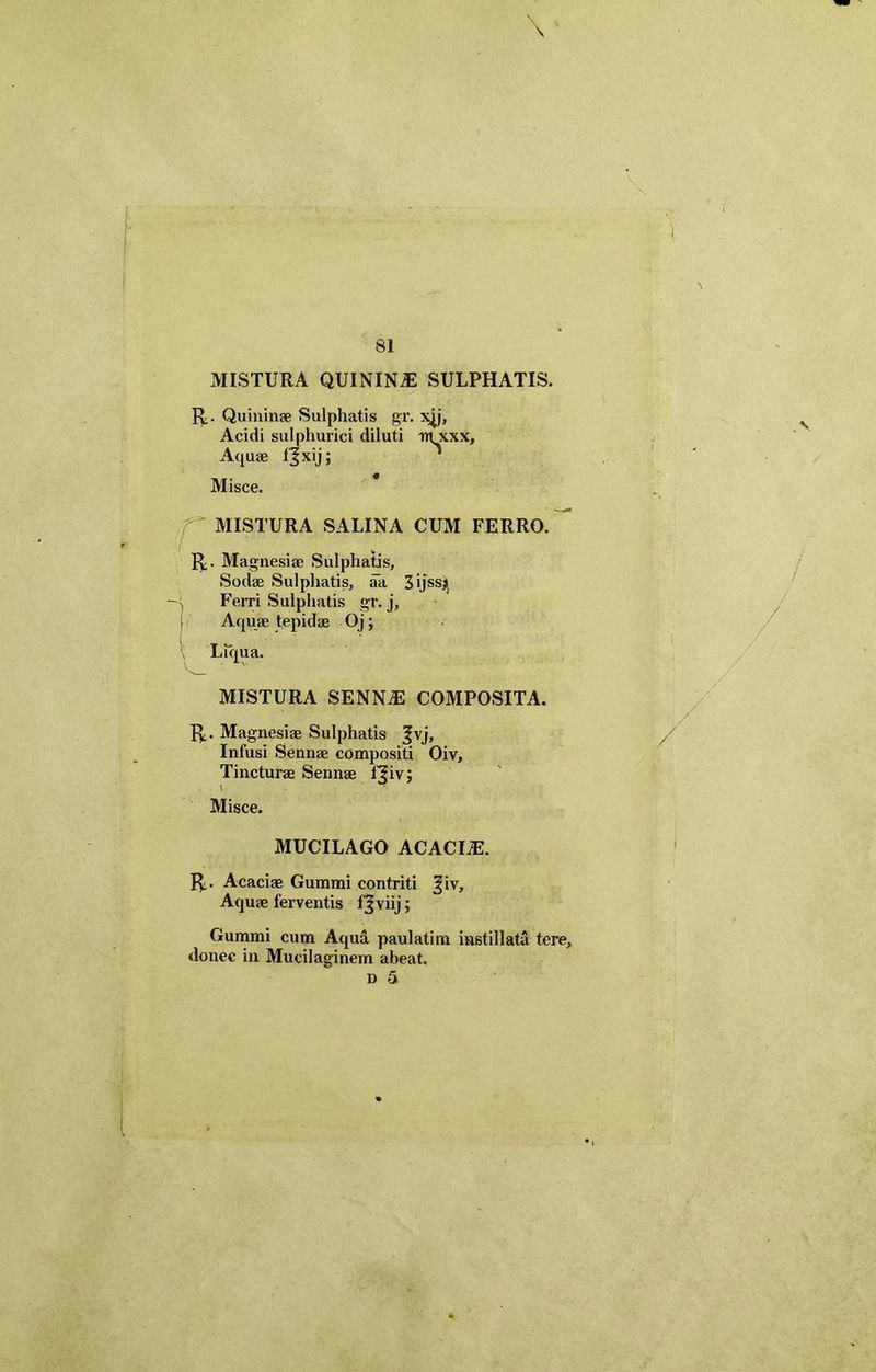 \ 81 MISTURA QUININiE SULPHATIS. R. Quininae Sulphatis gr. xjj, Acidi sulphurici diluti nTxxx, Aquae fjxij; Misce. ' MISTURA SALINA CUM FERRO. R. Magnesiae Sulphatis, Sodae Sulphatis, ak 3 ijss^ , Ferri Sulphatis gr. j, j Aquae tepidas Oj; Liqua. MISTURA SENNiE COMPOSITA. R. Magnesiae Sulphatis %\j, Infusi Sennae compositi Oiv, Tincturae Sennae fjiv; V Misce. MUCILAGO ACACIiE. R. Acaciae Gummi contriti ^iv. Aquae ferventis fjviij; Gummi cum Aqua paulatim instillata tere, donec in Mucilaginem abeat. d 5