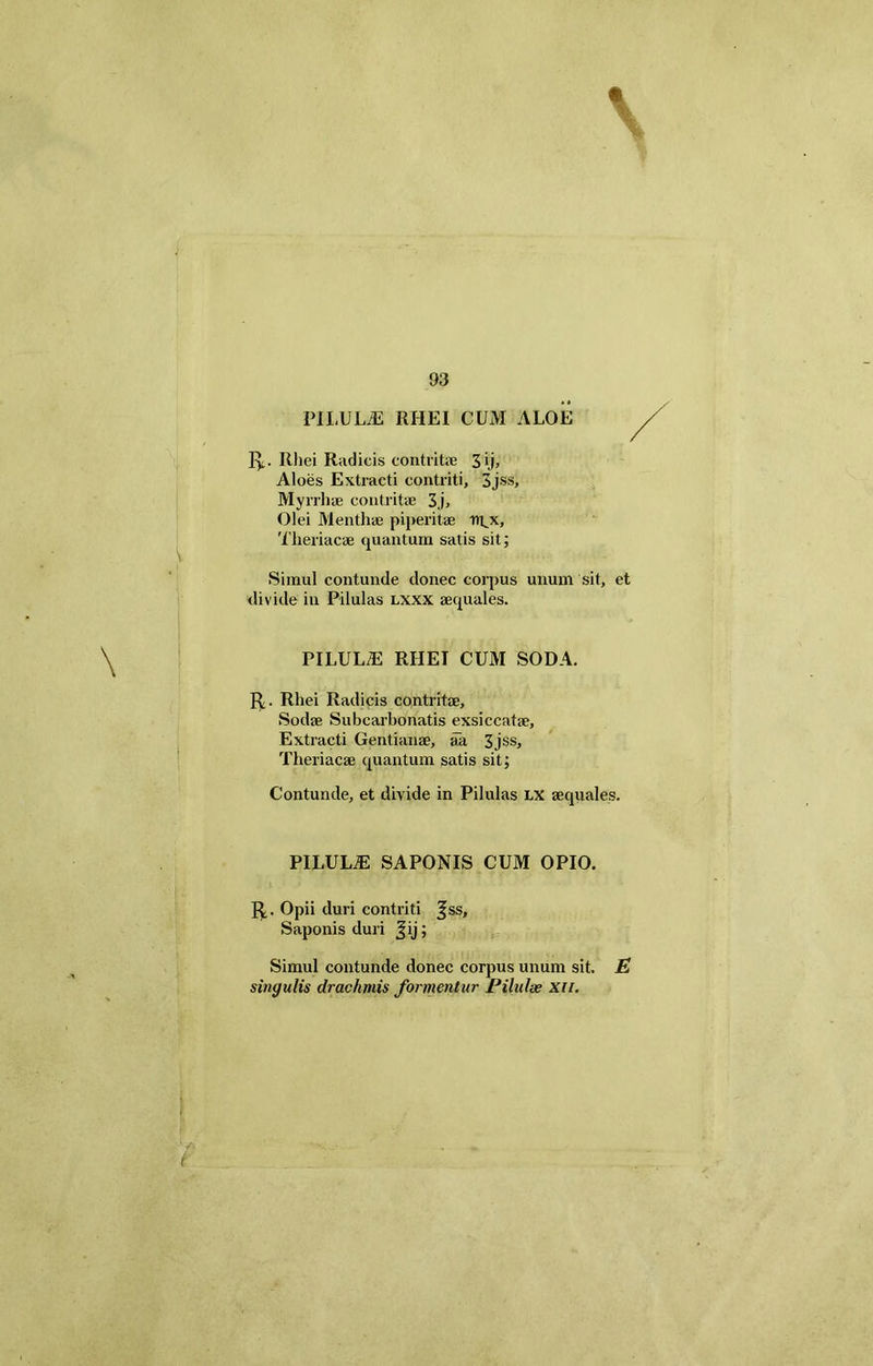 \ V PILULiE RHEI CUM ALOE Iy. Rhei Radicis contrita? 3>.i> Aloes Extracti contriti, 3jss, Myrrhae contritae 3.j, Olei Menthae piperitae iu.x, Simul contunde donec corpus unum sit, et divide in Pilulas lxxx aequales. PILULdE RHEI CUM SODA. R. Rhei Radicis contritae, Sodae Subcarbonatis exsiccatae. Extracti Gentianae, aa 3jss, Theriacae quantum satis sit; Contunde, et divide in Pilulas lx aequales. PILULiE SAPONIS CUM OPIO. R,. Opii duri contriti ^ss> Saponis duri Jij; Simul contunde donec corpus unum sit. E singulis drachmis formentur Pilulas xn. i
