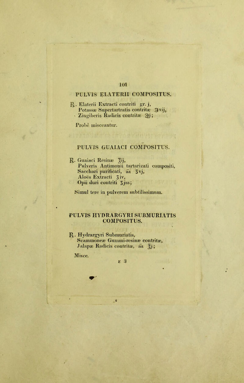 PULVIS E LATERII COMPOSITUS. R. Elaterii Extracti contriti gr. j, Potassae Supertartratis contritae 3 vij, ' Zingiberis Radicis contritae 3j > Probe misceantur. PULVIS GUAIACI COMPOSITUS. R. Guaiaci Resinae ^ij. Pulveris Antimonii tartarizati compositi. Sacchari purificati, aa 3yj, Aloes Extracti 3iv, Opii duri contriti 3jss; Simul tere in pulverem subtilissimum. PULVIS HYDRARGYRI SUBMURIATIS COMPOSITUS. R. Hydrargyri Submnriatis, Scammoneae Gummi-resinae contritae, J alapae Radicis contritae, aa Jj; £ -i