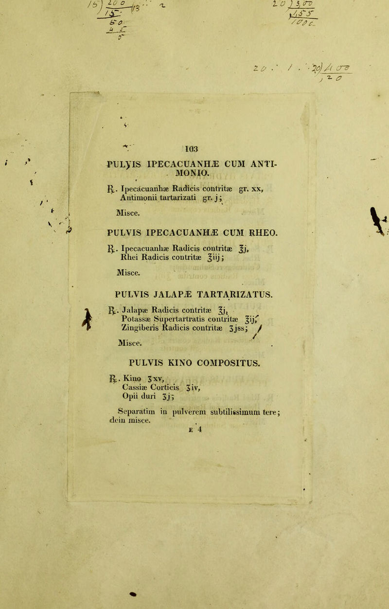 U J~ s~ 2 £/ . ' / • ■ 2p) /( CT& ' ^ a v 103 PULVIS IPECACUANHiE CUM ANTI- MONIO. 1^.. Tpecttcuanhae Radicis contritae gr. xx, Antimonii tartarizati gr. j; Misce. PULVIS IPECACUANHiE CUM RHEO. 1^. Ipecacuanliae Radicis contritae Jj, Rhei Radicis contritae Jiij ; Misce. PULVIS JALAP^ TARTARIZATUS. 1^. J alapae Radicis contritae Potassae Supertartratis contritae Jij' Zingiberis Radicis contritae 3jss; / / Misce. PULVIS KINO COMPOSITUS. 1^. Kino 3 xv, Cassiae Corticis 3iv, Opii duri 3j; Separatira in pulverem subtilissimum tere; elciu misce. E 4