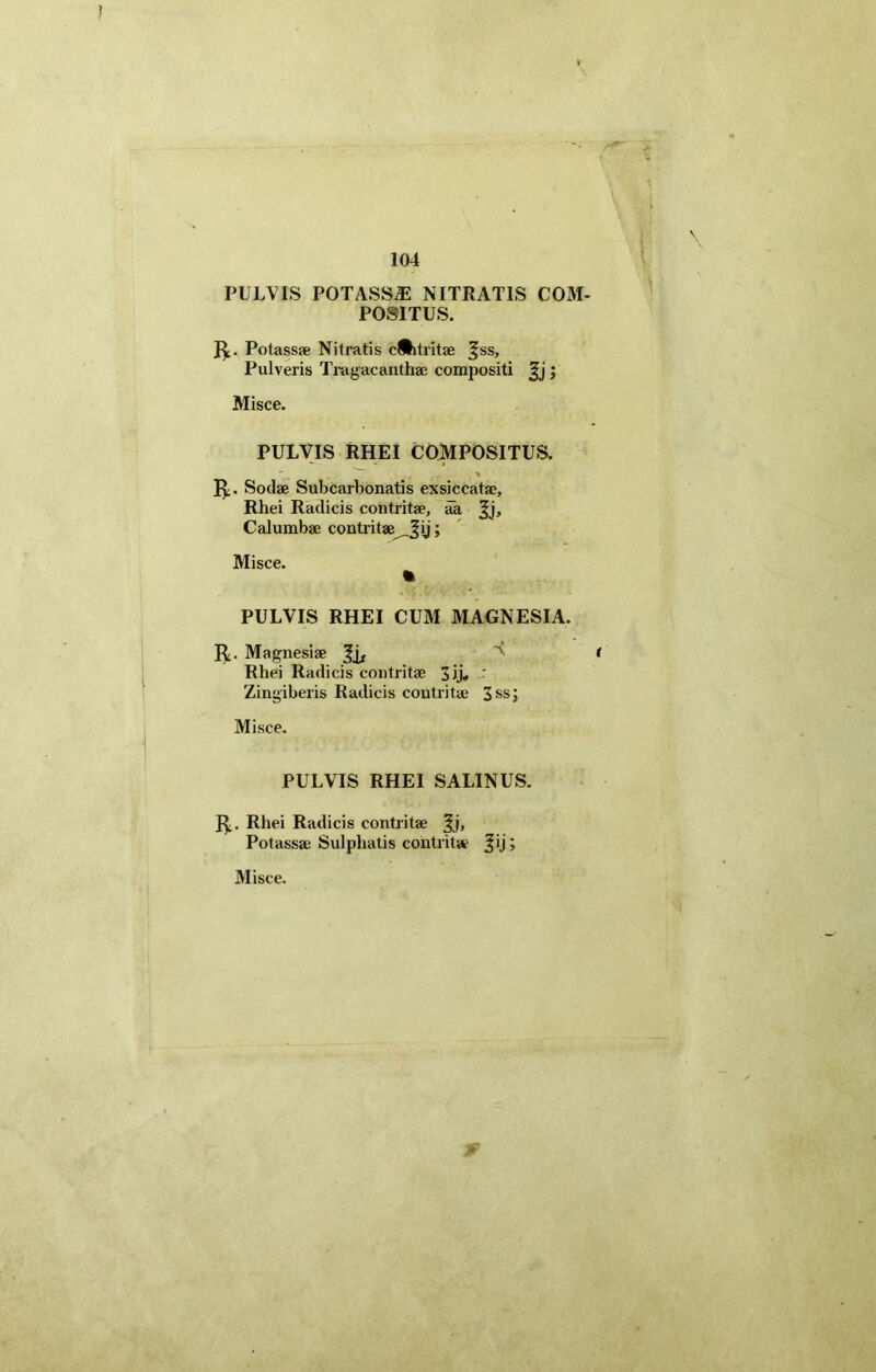 PULVIS POTASSE NITRATIS C03I- P08ITUS. R. Potassae Nitratis epitritae Jss, Pulveris Tragacanthae compositi ; Misce. PULVIS RHEI COMPOSITUS. R. Sociae Subcarhonatis exsiccatae, Rhei Radicis contritae, aa ^j, Calumbae contritae _Jy; Misce. PULVIS RHEI CUM MAGNESIA. R- Magnesiae 3i/ ^ < Rhei Radicis contritae Jjj, - Zingiberis Radicis contritae 3ss; Misce. PULVIS RHEI SALINUS. R. Rhei Radicis contritae $j, Potassae Sulphatis contritae ^ij;