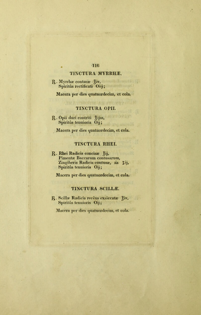 TINCTURA MYRRILE. Myrrhae contusae |iv. Spiritus rectificati Oiij; Macera per dies quatuordecim, et cola. TINCTURA OPII. R_. Opii duri contriti j^ijss, Spiritus tenuioris Oij; Macera per dies quatuordecim, et cola. TINCTURA RHEI. J^. Rhei Radicis concisae Jij, Pimentae Baccarum contusarum. Zingiberis Radicis contusae, aa 3'j» Spiritus tenuioris Oij; Macera per dies quatuordecim, et cola. TINCTURA SCILLiE. 1^,. Scillae Radicis recens exsiccatae Jiv, Spiritus tenuioris Oij;