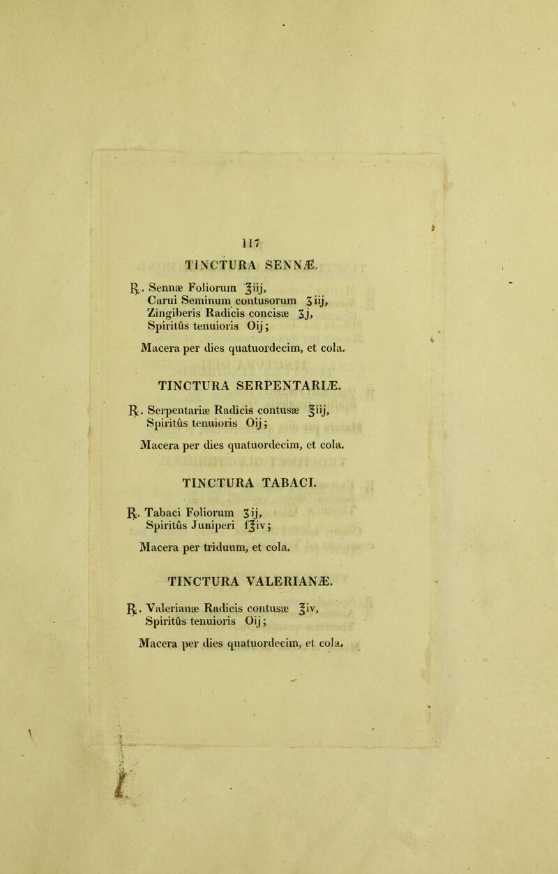 11/ TINCTURA SENNdB. 1^,. Sennae Foliorum ^iij, Carui Seminum contusorum 3 iij. Zingiberis Radicis concisae 3j» SpiritQs tenuioris Oij; Macera per dies cpiatuordecim, et cola. TINCTURA SERPENTARIiE. R. Serpentariae Radicis contusae fiij, Spiritds tenuioris Oij; Macera per dies quatuordecim, et cola. TINCTURA TABACI. Tabaci Foliorum 3 ij. Spiritus Juniperi l^iv; Macera per triduum, et cola. TINCTURA VALERIANiE, R. Valerianae Radicis contusae ^iv, SpiritOs tenuioris Oij;