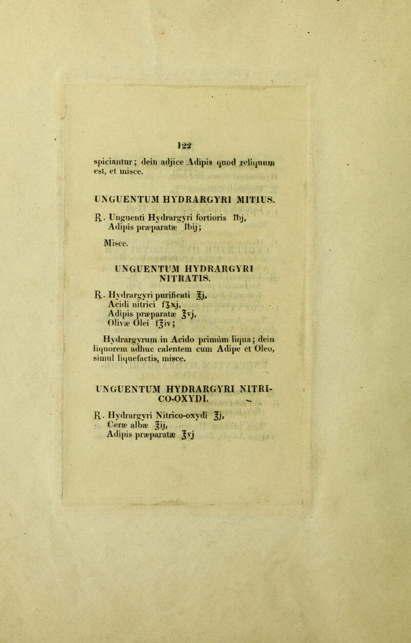 spiciantur; dein adjice Adipis quod reliquum est, et misce. UNGUENTUM HYDRARGYRI MITIUS. R. Unguenti Hydrargyri fortioris fhj. Adipis praeparata; lt)ij; Misce. UNGUENTUM HYDRARGYRI NITRATIS. R. Hydrargyri purificati Jj, Acidi nitrici i'3xj, Adipis praeparatae Ivi, Olivae Olei (Jivj Hydrargyrum in Acido primum liqua; dein liquorem adhuc calentem cum Adipe et Oleo, simul liquefactis, misce. UNGUENTUM HYDRARGYRI NITRI- CO-OXYDI. R. Hydrargyri Nitrico-oxvdi ^j. Cerae albae Jij, Adipis praeparatae Jvj