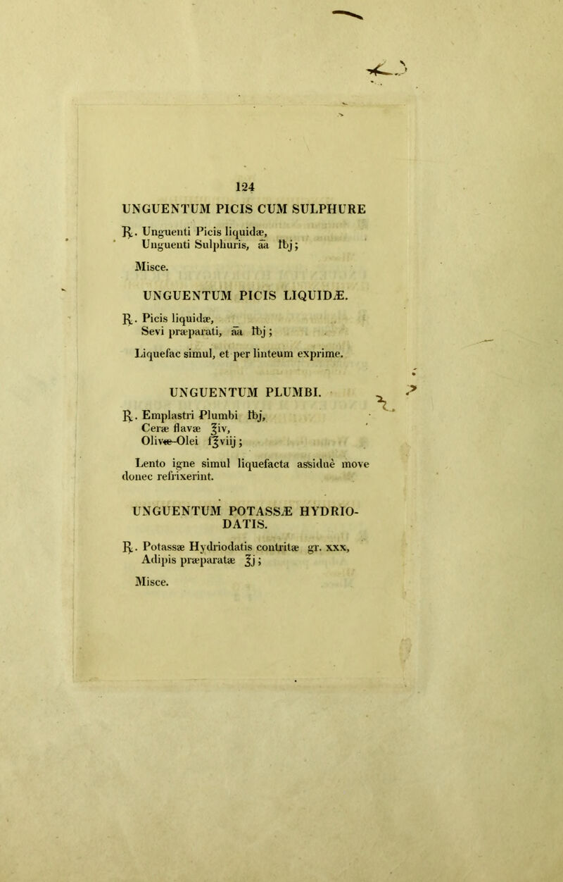 UNGUENTUM PICIS CUM SULPHURE J£. Unguenti Picis liquidae, Unguenti Sulphuris, aa fbj; Misce. UNGUENTUM PICIS LIQUID.E. Picis liquidae, Sevi praeparati, ah Ibj ; Liquefac simul, et per linteum exprime. UNGUENTUM PLUMBI. fy. Emplastri Plumbi Ibj, Cerae flavae ^iv, 01iv«e-01ei f^viij; Lento igne simul liquefacta assidue move donec refrixerint. UNGUENTUM POTASS.E HYDRIO- DATIS. fy. Potassae Hydriodatis contritae gr. xxx. Adipis praeparatae Jj;