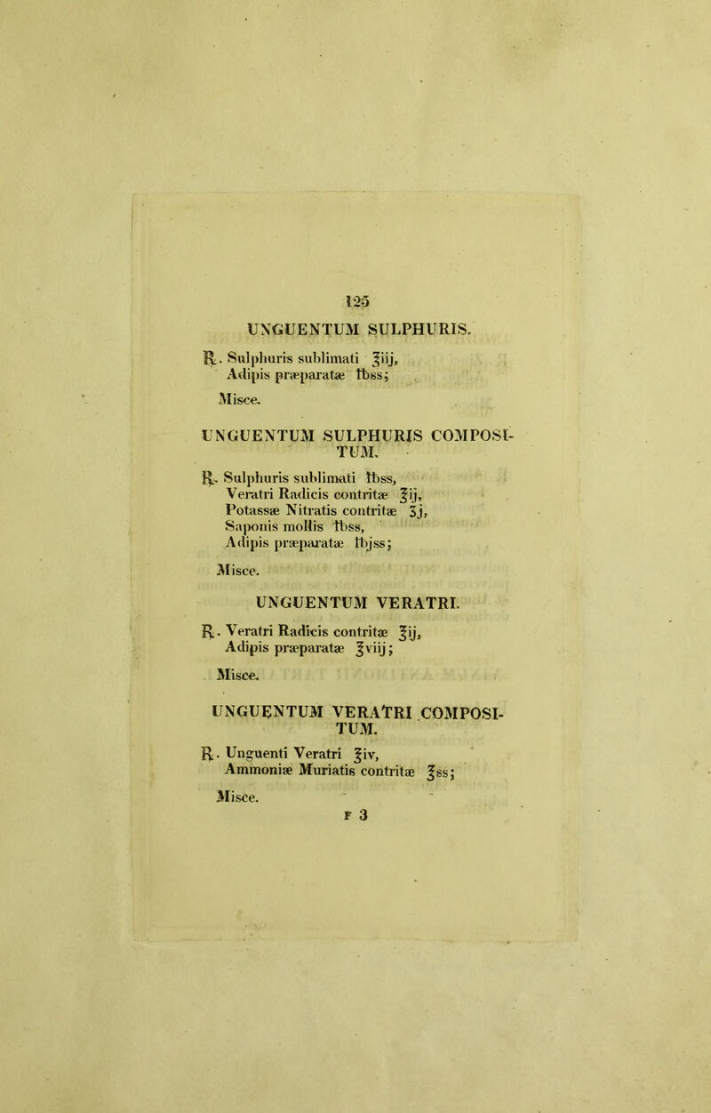 UNGUENTUM SULPHURIS. R. Sulphuris sublimati ^iij. Adipis praeparatae tfessj Misce. UNGUENTUM SULPHURIS COMPOSI- TUM. R. Sulphuris sublimati thss. Veratri Radicis contritae Jij, Potassae Nitratis contritae 3j» Saponis mollis fbss. Adipis praeparatae Ihjss; Misce. UNGUENTUM VERATRI. R. Veratri Radicis contritae ^ij, Adipis praeparatae Jviij; Misce. UNGUENTUM VERATRI COMPOSI- TUM. R. Unguenti Veratri |iv, Ammoniae Muriatis contritae |ssj Misce. F 3