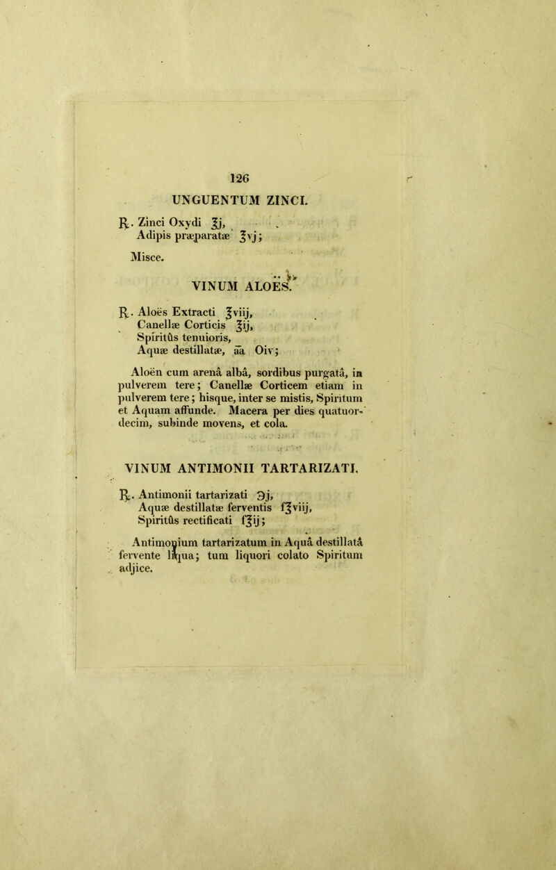 UNGUENTUM ZINCI. Zinci Oxydi Jj, . Adipis praeparat* Jvj; Misce. VINUM ALOEs!' Jy. Aloes Extracti fviij, Canell* Corticis ^ij, Spiritfts tenuioris, Aqu* destillat*, aa Oiv; Aloen cum arena alba, sordibus purgata, in pulverem tere; Canell* Corticem etiam in pulverem tere; hisque, inter se mistis, Spiritum et Aquam affunde. Macera per dies quatuor- decim, subinde movens, et cola. VINUM ANTIMONII TARTARIZATI. 1^,. Antimonii tartarizati 3j, Aqu* destillat* ferventis fjviij, Spirittis rectificati f^ij; Antimonium tartarizatum in Aqua destillati fervente liqua; tum liquori colato Spiritum adjice.