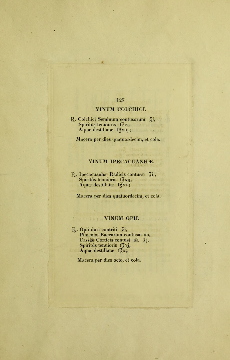 1-27 VINUM COLCHICI. R. Colchici Seminum contusorum j$j, Spiritus tenuioris f?iv. Aquae destillatae f^viij; Macera per dies quatuordecim, et cola. VINUM IPECACUANH.E. R. Ipecacuanhae Radicis contusae |ij. Spiritus tenuioris l^xij, Aquie destillatae fjxx; Macera per dies quatuordecim, et cola. VINUM OPII. R. Opii duri contriti ?j, Pimentae Baccarum contusarum, Cassi* Corticis contusi aa 3j> Spiritus tenuioris fjvj. Aquae destillatae f^x; Macera per dies octo, et cola.