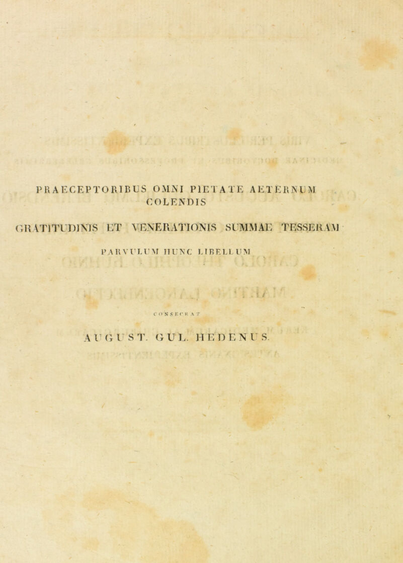 PRAECEPTORIBUS OMNI PIETATE AETERNUM COLENDIS GIUTITUDINIS ET VENERATIONIS SUMMAE TESSERAM l> AHVULUM IIUNC L IBELl UM . t i rosS EC H A.T A V G V S T. G U L H E D E N U S. /