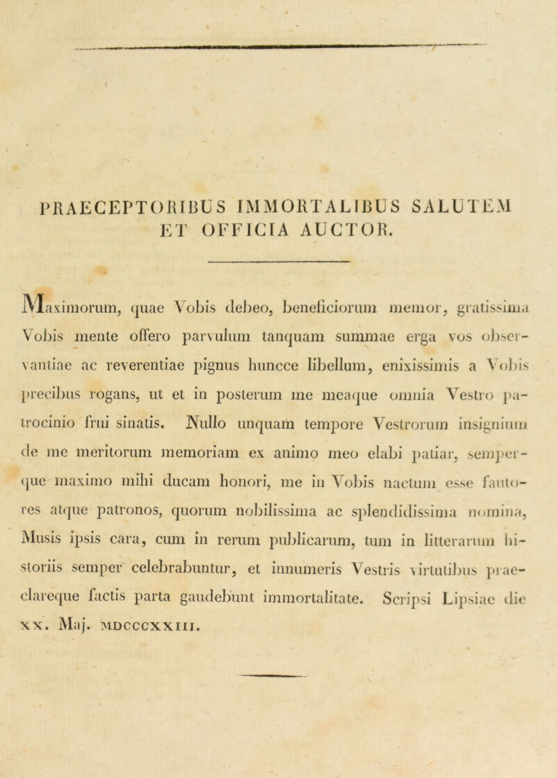 » PRAECEPTORIBUS IMMORTALIBUS SALUTEM ET OFFICIA AUCTOR. JVTaximorum, quae Vobis debeo, beneficiorum memor, gratissima Vobis mente offero parvulum tanquam summae erga vos obser- vantiae ac reverentiae pignus huncce libellum, enixissimis a Vobis precii jus rogans, ut et in posterum me meaque omnia Vestro pa- trocinio frui sinatis. Nullo unquam tempore Vestrorum insignium cie me meritorum memoriam ex animo meo elabi patiar, semper- que maximo mihi ducam honori, me in Vobis nactum esse fauto- res atque patronos, quorum nobilissima ac splendidissima nomina, Musis ipsis cara, cum in rerum publicarum, tum in litterarum hi- storiis semper celebrabuntur, et innumeris Vestris virtutibus prae- clareque factis parta gaudebunt immortalitate. Scripsi Lipsiac clie xx. Maj. MDCccxxru.