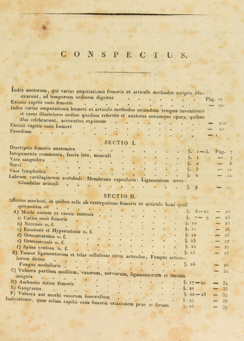 C O N S P E C i U S Index auctorum, qui varias amputationis femoris ex articulo methodos scriptis illu- strarunt, ad temporum ordinem digestus «... Excisio capitis ossis femoris index varias amputationis humeri ex articulo methodos secundum tempus inventionis et casus illustriores ordine quodam referens et auctores eorumquc opera, quibus illas celebrarunt, accuratius exponens • . . . . Excisio capitis ossis humeri . Exordium Pag. IX XI £ XI11 x\ SECTIO I. Descriptio femoris anatomica Integumenta communia, fascia lata, musculi Vasa sanguifera Nervi . * Vasa lymphatica , aCe'aLuli: ^em^*'ana'capsularis: •5. 5. 5- 5- 1 —0. X a 5 4 SECTIO II. 1 VAJUI LJ i sperandum sit . A) Morbi ossium ex causis internis a) Caries ossis femoris , b) Necrosis o. f. c) Exostosis et Hyperostosis o. f. d) Osteosteatoma o. f. e) Osteosarcosis o. f. t) Spina ventosa o. f. B) Tumor ligamentorum et telae cellulos lorum dictus ,, , rungus medullaris . partium moiiium’ —■ ^ ° * * • • • D) Ambustio totius femoris E) Gangraena . F) Vulnera aut morbi vasorum femoralium Indicationes, quae solam capitis ossis femoris Pag. 7 — 7 — 8 — 21 — 22, 5* 5 99 u*(3 §• 6 — 2 + — 2 1 §• 7—9 — 2 3 §. io — 20 §. 11 — 26 §• 12 — 26 5. 13 — 27 §. i4 — 2? §. 10 — 27 $• 16. 28 — oi • • • 5. 17 — 20 * — 02 • • » 5. 2 X — 35 * • • • §• 22 — 25 — 3o • • • • 5- 2 1 — 38 prae se ferunt 20 — 3g