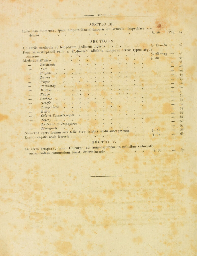 VII! SECTIO III. nationum momenta, quae amputationem femoris ex articulo improbare vi- dentur . . . • • • 5- 16 Pag- SECTIO IV tanquam certus typus atque §. 28 — 5. 3o j> variis methodis ad temporum ordinem digest Kemoris exstirpandi ratio a L'Alouette adhibita constans - Meli lodus Wohleri . Ravatonii — Kerr Fla) ani — Larrey — Unger — Abernethy — B. Bell — Veitcli • • . — Guthrie . . • .— Graefe Fangenbect: — Bajjos — Cole el SamuelCooper Emery — Lysfranc et Dupuytren —1 fllaiugault Numerus operationum sive felici sive'infelici exitu susceptarum Excisio capitis ossis femoris • • • SECTIO V. IV recto Iempore, quod Chirurgo ad amputationem in militibus suscipiendam commodum fuerit, determinando 5- 27 — 30 — 2 9 — 5. 5- 3i 02 vulneratis 53 4i 44 47 48 48 49 4<j j .*><> 50 51 5i 55 5-+ 54 5-+ 54 56 57 58 65 — 6- \ » •
