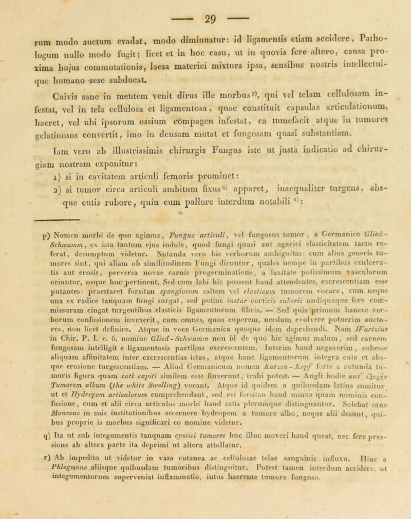 rum. modo auctum evadat, modo diminuatur: id ligamentis etiam accidere, Patho- logum nullo modo fugit; licet et in hoc casu, ut in quovis fere altero, causa pro- xima hujus commutationis, laesa materiei mixtura ipsa, sensibus nostiis intellcclui- que humano sese subducat. Cuivis sane in mentem venit dirus ille morbus v\ qui vel telam cellulosam in- festat, vel in tela cellulosa et ligamenlosa, quae constituit capsulas articulationum, haeret, vel ubi ipsorum ossium compagen infestat, ca tumefacit atque in tumores gelatinosos convertit, imo in densam mutat et fungosam quasi substantiam. lam vero ab illustrissimis chirurgis Fungus iste ut justa indicatio ad chirur- giam nostram exponitur: 1) si in cavitatem articuli femoris prominet: 2) si tumor circa articuli ambitum fixusq) apparet, inaequaliter turgens, abs- que culis rubore, quin cum pallore interdum notabili r;: p) Nomon morbi de quo agimus, Fungus articuli, vel fungosus tumor, a Germanico Glied- Schwamm, ex ista tantum ejus indole, quod fungi quasi aut agarici elasticitatcm tactu re- ferat, desumptum videtur. Notanda vero hic verborum ambiguitas: cum alius generis tu- mores sint, qui aliam ob similitudinem Fungi dicuntur, quales nempe in partibus exulcera- tis aut erosis, perversa novae carnis progerminatiorie, a laxitate potissimum vasculorum oriuntur, neque huc pertinent. Sed cum labi hic possent haud attendentes, excrcscentiam esse putantes: praestaret forsitan spongiosum saltem vel elasticum tumorem vocare, cum neque una ex radice tanquam fungi surgat, sed potius instar corticis suberis undiquaque fore com- missuram cingat turgentibus elasticis ligamentorum fibris. — Sed quis primum lianccc ver- borum confusionem invexerit, cum omnes, quos cupcrem, necdum evolvere potuerim aucto- res, non licet definire. Atque in voce Germanica quoque idem deprehendi. Nam JVurlzius in Chir. P. I. c. 6. nomine Glied- Schtvamm non id de quo hic agimus malum, sed carnem fungosam intelligit c ligamentosis partibus excrescentem. Interim haud negaverim, subes.se aliquam affinitatem inter cxcrcscentias istas, atque hanc ligamentorum integra cule et abs- que erosione turgescentinm. — Aliud Germanicum nomen Katzen-Kcpf forte a rotunda tu- moris figura quam cati capiti similem esse finxerunt, trahi potest. — Angli hodie y.ar t^oyyy Tumorem album (the white Swelling') vocant. Atque id quidem a quibusdam latius sumitur ut et Hydropem articulorum comprehendant, sed rei forsitan haud minus quam nominis con- fusione, cum et alii circa articulos rnorbi haud satis plerumque distinguantur. Solebat sane Monrous in suis institutionibus secernere hydropem a tumore albo, neque alii desunt, qui- bus proprie is morbus significari co nomine videtur. q) Ita ut sub integumentis tanquam cystici tumores huc illuc moveri haud queat, nec fere pres- sione ab altera parte ita deprimi ut altera attollatur. r) Ab impedito ut videtur in vasa cutanea ac cellulosae telae sanguinis influxu. Hinc a Phlegmone aliisque quibusdam tumoribus distinguitur. Potest tamen interdum accidere, ut integumentorum superveniat inflammatio, intus haerente tumore fungoso.
