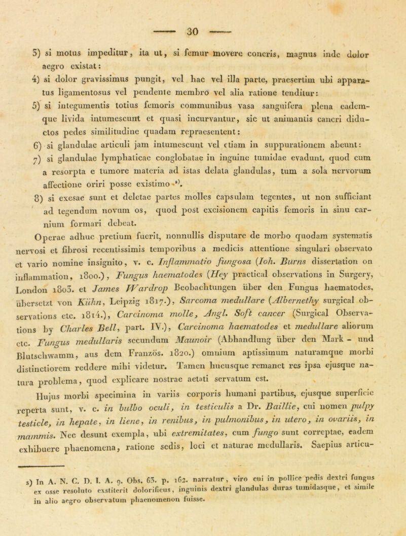 5) si motas impeditur, ita ut, si femur movere cancris, magnus inde dolor aegro existat: 4) si dolor gravissimus pungit, vel hac vel illa parte, praesertim ubi appara- tus ligamentosus vel pendente membro vel alia ratione tenditur: 5) si integumentis totius femoris communibus vasa sanguifera plena eadem- que livida intumescunt et quasi incurvantur, sic ut animantis cancri didu- ctos pedes similitudine quadam repraesentent: 6) si glandulae articuli jam intumescunt vel etiam in suppurationem abeunt: y) si glandulae lymphaticae conglobatae iu inguine tumidae evadunt, quod cum a resorpta e tumore materia ad istas delata glandulas, tum a sola nervorum affectione oriri posse existimo s). 8) si exesae sunt et deletae partes molles capsulam tegentes, ut non sufficiant ad tegendum novum os, quod post excisionem capitis femoris in sinu car- nium formari debeat. Operae adhuc pretium fuerit, nonnullis disputare de morbo quodam systematis nervosi et fibrosi recentissimis temporibus a medicis attentione singulari observato et vario nomine insignito, v. c. Inflammatio fungosa (.Ioh. Biirns dissertation on inflammation, 1800.) , Fungus haematodes {IIey practical observations in Surgcry, London i8o5. et James JVardrop Beobaclitungcn uber den Fungus haematodes, uberselzt von Kiihn, Leipzig 1817.), Sarcojna medullare (.Albernethy surgical ob- servations etc. i8i4.), Carcinoma molle, Jngl. Soft cancer (Surgical Observa- tions by Charles Bell, part. IV.), Carcinoma haematodes et medullare aliorum etc. Fungus medullaris secundum Maunoir (Abhandlung uber den Mark - und Blutscliwamm, aus dem Franzos. 1820.) omnium aptissimum naturamque morbi distinctiorem reddere mihi videtur. Tamen hucusque remanet res ipsa ejusque na- tura problema, quod explicare nostrae aetati servatum est. Hujus morbi specimina in variis corporis humani partibus, ejusque superficie reperta sunt, v. c. in bulbo oculi, in testiculis a Dr. Baillie, cui nomen pulpy testicle, in hepate, in liene, in renibus, in pulmonibus, in utero, in ovariis, in mammis. Nec desunt exempla, ubi extremitates, cum fungo sunt correptae, eadem exhibuere phaenomena, ratione sedis, loci et naturae medullaris. Saepius articu- s) In A. N. C. D. I. A. 9. Obs. 63. p. 162. narratur, viro cui in pollice pedis dextri fungus ex osse resoluto exstiterit dolorifieus, inguinis dextri glandulas duras tumidasque, et simile in alio aegro observatum phaenomenon luisse.