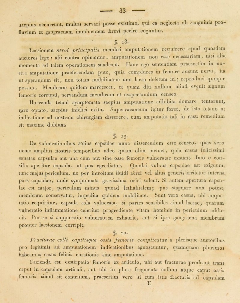 saepius occurrunt, multos servari posse existimo, qui ea neglecta ob sanguinis pro- fluvium et gangraenam imminentem brevi perire coguntur. §• 18. Laesionem nervi principalis membri amputationem requirere apud quosdam auctores lego; alii contra opinantur, amputationem non esse necessariam , nisi aJia momenta ad talem operationem suadeant. Hanc ego sententiam praesertim in no- stra amputatione praeferendam puto, quia complures in femore adsunt nervi, ita ut sperandum sit, non totam mobilitatem uno laeso deletum iri; reproduci quoque possunt. Membrum quidem marcescet, et quam diu nullum aliud evenit signum femoris corrupti, servandum membrum et exspectandum censeo. Horrenda tetani symptomata saepius amputatione adbibita domare tentarunt, raro optato, saepius infelici exitu. Supervacaneum igitur foret, de isto tetano ut indicatione ad nostram chirurgiam disserere, cum amputatio tali in casu remedium sil maxime dubium. §• 3 9* De vulnerationibus solius capsulae nunc disserendum esse censeo, quas vero nemo amplius nostris temporibus adeo quam olim metuet, quia casus felicissimi sanatae capsulae aut una cum aut sine osse femoris vulneratae exstant. Imo e con- silio aperitur capsula, ut pus egrediatur. Quodsi vulnus capsulae est exiguum, tunc majus periculum, ne per introitum fluidi aerei vel alius generis irritetur interna pars capsulae, unde symptomata gravissima oriri solent. Si autem apertura capsu- lae est major, periculum minus quoad lethalitalem; pus stagnare non potest, membrum conservatur, impedita quidem mobilitate. Sunt vero casus, ubi ampu- tatio requiritur, capsula sola vulnerata, si partes sensibiles simul laesae, quarum vulneratio inflammatione celeriter progrediente vitam hominis in periculum addu- cit. Porrso si suppuratio vulneratum exhaurit, aut si ipsa gangraena membrum propter laesionem corripit. §. 20. Fracturae colli, capitiscpie ossis femoris complicatae a plerisque auctoribus pro legitimis ad amputationem indicationibus agnoscuntur, quamquam plurimos habeamus casus felicis curationis sine amputatione. Facienda est exstirpatio femoris cx articulo, ubi aut fracturae prodeant trans caput in capsulam articuli, aut ubi in plura fragmenta collum atque caput ossis femoris simul sit contritum, praesertim vero si cum istis fracturis ad capsulam E