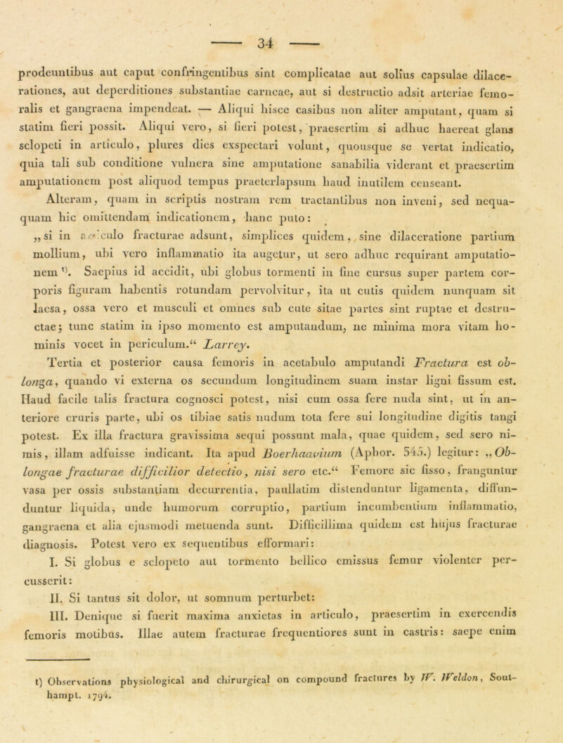 prodeuntibus aut caput confringentibus sint complicatae aut solius capsulae dilace- rationes, aut deperditiones substantiae carneae, aut si destructio adsit arteriae femo- ralis et gangraena impendeat. — Aliqui liisce casibus non aliter amputant, quam si statini fieri possit. Aliqui vero, si fieri potest, praesertim si adhuc haereat glans sclopcli in articulo, plures dies exspectari volunt, quousque se vertat indicatio, quia tali sub conditione vulnera sine amputatione sanabilia viderant et praesertim amputationem post aliquod tempus praeterlapsum haud inutilem censeant. Alteram, quam in scriptis nostram rem tractantibus non inveni, sed nequa- quam hic omittendam indicationem, hanc puto: ,, si in a/-< culo fracturae adsunt, simplices quidem, sine dilaceratione partium mollium, ubi vero inflammatio ita augetur, ut sero adhuc requirant amputatio- nem l). Saepius id accidit, ubi globus tormenti in fine cursus super partem cor- poris figuram habentis rotundam pervolvitur, ita ut cutis quidem nunquam sit laesa, ossa vero et musculi et omnes sub cute sitae partes sint ruptae et destru- ctae $ tunc statim in ipso momento est amputandum, ne minima mora vitam ho- minis vocet in periculum/4 Larrey. Tertia et posterior causa femoris in acetabulo amputandi Fractura est ob- longa, quando vi externa os secundum longitudinem suam instar ligni fissum est. Haud facile talis fractura cognosci potest, nisi cum ossa fere nuda sint, ut in an- teriore cruris parte, ubi os tibiae satis nudum tota fere sui longitudine digitis tangi potest. Ex ilia fractura gravissima sequi possunt mala, quae quidem, sed sero ni- mis, illam adfuisse indicant. Ita apud Boerhaavium (Apbor. 545.) legitur: ,, Ob- longae fracturae difficilior detectio, nisi sero elc.“ Femore sic lisso, franguntur vasa per ossis substantiam decurrentia, pauilalim distenduntur ligamenta, diffun- duntur liquida, unde humorum corruptio, partium incumbentium inflammatio, gangraena et alia ejusmodi metuenda sunt. Difficillima quidem est hujus fracturae diagnosis. Potest vero ex sequentibus efformari: I. Si globus e sclopelo aut tormento bellico emissus femur violenter per- cusserit : II. Si tantus sit dolor, ut somnum perturbet: III. Denique si fuerit maxima anxietas in articulo, praesertim in exercendis femoris molibus. Illae autem fracturae frequentiores sunt in castris: saepe enim t) Observations physiological and chirurgica) on compound fractnrcs by Jt'. Jf eldon, Soul hampt. 179‘i*