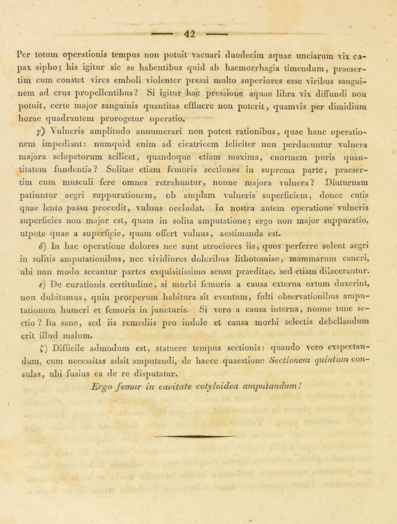 Per totum operationis tempus non potuit vacuari duodecim aquae unciarum vix ca- pax sipho; his igitur sic se habentibus quid ah haemorrhagia timendum, praeser- tim cum constet vires emboli violenter pressi mullo superiores esse viribus sangui- nem ad crus propellentibus? Si igitur liac pressione aquae libra vix diffundi non potuit, certe major sanguinis quantitas effluere non poterit, quamvis per dimidium horae quadrantem prorogetur operatio. 7) \ ulneris amplitudo annumerari non potest rationibus, quae hanc operatio- nem impediant: numquid enim ad cicatricem leliciter non perducuntur vulnera majora sclopetorum scilicet, quandoque etiam maxima, enormem puris quan- titatem fundentia? Solitae etiam femoris sectiones in suprema parte, praeser- tim cum musculi fere omnes retrahuntur, nonne majora vulnera? Diuturnam patiuntur aegri suppurationem, ob amplam vulneris superficiem, donec cutis quae lento passu procedit, vulnus occludat. In nostra autem operatione vulneris superficies nou major est, quam in solita amputatione; ergo non major suppuratio, ulpote quae a superficie, quam offert vulnus, aestimanda est. (5) In hac operatione dolores nec sunt atrociorcs iis, quos perferre solent aegri in solitis amputationibus, nec vividiores doloribus lithotomiae, mammarum cancri, ubi non modo secantur partes exquisitissimo sensu praeditae, sed etiam dilacerantur. e) De curationis certitudine, si morbi femoris a causa externa ortum duxerint, non dubitamus, quin prosperum habitura sit eventum, fulti observationibus ampu- tationum humeri et femoris in juncturis. Si vero a causa interna, nonne tunc se- ctio ? Ita sane, sed iis remediis pro indole et causa morbi selectis debellandum erit illud malum. £) Difficile admodum est, statuere tempus sectionis: quando vero exspectan- dum, cum necessitas adsit amputandi, de liacce quaestione Sectionem quintam con- sulas, ubi fusius ea de re disputatur. Ergo femur in cavitate cotyloidea amputandum !