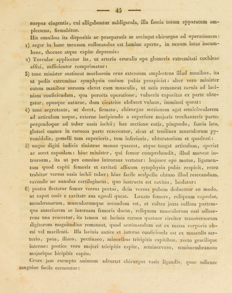 corpus cingentis, cui alligabuntur subligacula, illa fascia lotum apparatum am- plectens, firmabitur. Ilis omnibus ita dispositis ac praeparatis se accingat chirurgus ad operationem: 1) aeger in lianc mensam collocandus est lumine aperto, in sanum latus incum- bens, tlioracc atque capite depressis: 2) Torcular applicetur ita, ut arteria cruralis ope glomeris extremitati cochleae affixi, sufficienter comprimatur: 5) tunc minister sustineat morbosum crus extensum amplectens illud manibus, ita ut pedis extremitas symphysin ossium pubis prospiciat: alter vero minister cutem manibus sursum elevet cum musculis, ut satis remaneat carnis ad laci- niam conficiendam, qua peracta operatione, vulneris capacitas cx parte obte- gatur, opusque naturae, dum cicatrice obducet vulnus, imminui queat: 4) tunc aegrotante, ut decet, firmato, chirurgus sectionem agat semicircularem ad articulum usque, externe incipiendo a superiore majoris trochanteris parte? pergendoque ad tuber ossis ischii 5 hac sectione cutis, pinguedo, fascia lata, glutaei omnes in carnosa parte resccentur, sicut et tendines musculorum py- ramidalis, gemelli tum superioris, tum inferioris, obturatorium et quadrati: 5) ungue digiti indicis sinistrae manus quaerat, atque tangat articulum, aperiat ac sccet capsulam: hinc minister, qui femur comprehendit, illud moveat in- trorsum, ita ut pes omnino introrsus vertatur: liujusce ope motus, ligamen- tum quod capiti femoris et cavitati affixum symphysin pubis respicit, retro trahitur versus ossis ischii tuber 5 hinc facile scalpello obtuso illud resecandum, cavendo ne annulus cartilagineus, quo instructa est cavitas, laedatur: 6) postea flectatur femur versus pectus, dein versus pubem deducatur eo modo, ut caput ossis e cavitate sua egredi queat. Luxato femore, reliquum capsulae, membranarum, musculorumque secandum est, et cultro juxta collum partem- que anteriorem ac internam femoris ducto, reliquum musculorum ossi adhae- rens una resecetur, ita tamen ut lacinia carnea qualuor circiter transversorum digitorum magnitudine remaneat, quod aestimandum est cx massa corporis ob- esi vel macilenti. Illa lacinia antice et interne conficienda est cx musculis sar- torjo, psoa, iliaco, pectinaeo, minoribus tricipitis capitibus, recto gracilique interno: postice vero majori tricipitis capite, seminervoso, semimembranoso majorique bicipitis capite. Crure jam exempto animum advertat chirurgus vasis ligandis, quae saliente cernuntur: sanguine