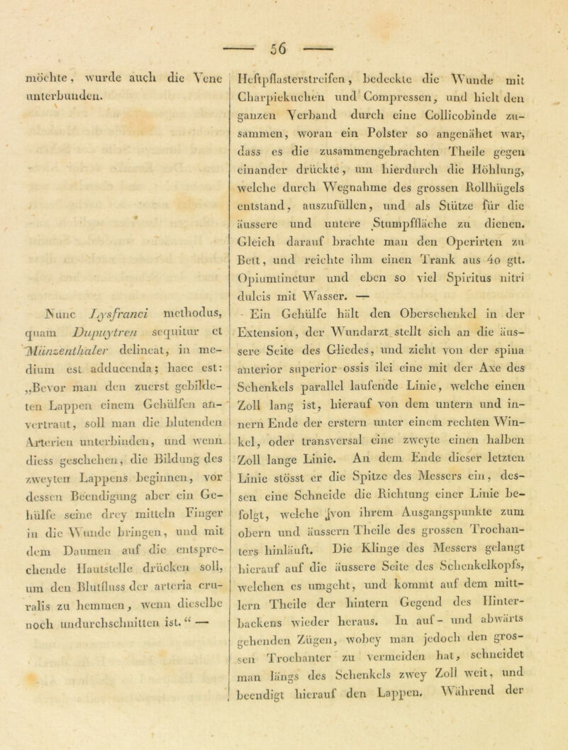 56 — moelite, wurde aucli die Vcne unterbunden. Ileftpflasterslreifen, bcdeckle die Wunde mit Cliarpiekuclien und Compressen, und hielt den ganzen Yerband dureli eine Gollicobinde zu- sammen, woran ein Polster so angenahet war, dass es die zusammcngebrachten Tlieile gegen einander driickte, um hierdurch die Hdblung, welebe dureli Wegnalime des grossen llollhiigels entstand, auszufullcn, und ais Sliitze fur dic iiussere und untere Stumpfflaelie zu dienen. Gleieli darauf brachte man den Operirten zu Bett, und reiehte ilnn einen Trank aus 4o gtt. Opiumtinctur und eben so viel Spiritus nitri dulcis mit Wasser. — Nunc Jysfrcinci methodus, quam Dupuytren sequitur ct 'Miinzentliciler delineat, in me- dium esi adducenda; haec est: „Bevor mun den zuerst gebilde- ten Lappcn eiriem Gcliulfen an- vertraut, soli man die blutenden Arte rien unterbinden, und wenn diess geschelien, die Bildung des zweytent Lappens beginnen, vor dessen Beendigiuig aber ein Ge- liulfe seine drey mitteln Finger in die Wunde bringen, und mit dem Danmen auf die entsprc- cliende Hautstelle driicken soli, um den Blutfluss der arteria cru- ralis zu hemmen, wenn dieselbe noch undurcbsclmilten isL. — i Ein Gehulfe biilt den Obersclienkel in der Extension, der Wundarzt stellt sicli an die iius- sere Seite des Gliedes, und zielit yon der spina anterior superior ossis ilei eine mit der Axe des Selienkels parallel laufende Linie, welebe einen Zoll lang ist, liierauf von dem untern und in- nern Ende der erstern unter einem recbten Win- kel, oder transversal eine zwcyte einen lialben Zoll lange Linie. An dem Ende dieser letzten Linie stosst er die Spitzc des Messcrs ein, des- sen eine Scbneidc die Riclitung eincr Linie be- folgt, welebe jvon ihrem Ausgangspunkte zum obern und aussern Tlieile des grossen Trocban- ters hinlauft. Die Klinge des Messers gelangt liierauf auf dic iiussere Scite des Scbenkelkopfs, welcbcn es umgelit, und komrnt auf dem mitt- lern Tlieile der liintern Gegend des Ibnler- backens wiedcr licraus. In auf- und abwarls gebenden Ziigen, wobcy man jedocb den gros- sen Trocbanter zu 'sermeiden hat, schueidet man liings des Selienkels zwcy Zoll weit, und beendigt liierauf den Lappen, Wabrend der