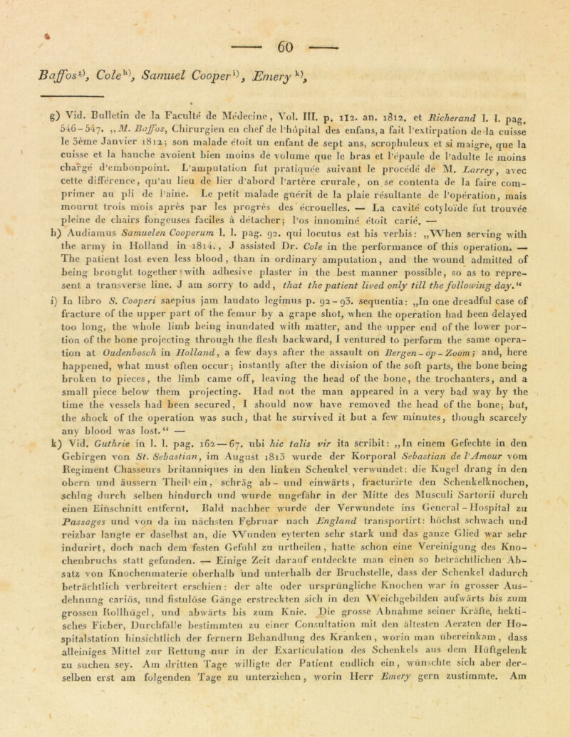 Baffos°\ Coleh\ Samuel Cooperi, JLniery g) Vid. Bullet in de la Faculte de Medecine, Vol. III. p. 1I2. an. 1812. et Richerand 1. I. pag. 546-547» ,,M. BaJjTos, Chirurgien en chef de 1’hdpital des enfans, a fait 1’extirpation de la cuisse le 3eme Janvier 1812; son rnalade etoit un enfant de sept ans, scrophuleux et si maigre, que la cuisse et la hanche avoient Lien moins de volume que lc bras et 1’epaule de l’adulte le moins charge d’embonpoint. I/auiputalion lut pratiquee suivant le procede de M. Larrey, avec cette difference, q.u’au lieu de lier dabord 1’artere crurale, on se contenta de la faire com- primor au pii de Paine. Le petit rnalade guerit de la plaie resultante de 1’operation, mais mourut trois mois apres par les progres des ecrouelles. — La cavite cotyloide fut trouvee pleine de chairs fongeuses faciles a detacher; bos innomine etoit carie. — h) Audiamus Samuel en Cooperum 1. 1. pag. 92. qui locutus est bis verbis: „When serving with the army in Holland in i8i4., J assisted Dr. Cole in tlie performance of tbis operation. — The patient lost even less blood, than in ordinary amputation, and the wound admitted of being bronght together with adhesive plaster in the best manner possible, so as to repre- scnt a transverse line. J am sorry to add, that the patient lived only till the fotlowing day.u i) In libro S. Cooperi saepius jam laudato legimus p. 92-93. sequentia: „In one dreadful case of fracture of the upper part of the femur by a grape shot, when the operation had been delayed too long, the whole lirnb being inundated with matter, and the upper end of the lower por- lion of the hone projecting through the ilesh backward, I ventured to perform the sanie opera- tion at Oudenbosch in Holland, a few days after the assault on Bergen - op - Zoom ; and, here liappened, what rnust often occur; instantly after the division of the soft parts, the bone being broken to pieces, the limb came off, leaving the head of the bone, the trochanters, and a small piece below them projecting. Had not the man appeared in a very bad wray by the time the vessels had been secured, I should now have removed the head of the bone; but, the shock of the operation was such, that he survived it but a few minutes, though scarcely any blood was lost. “ — k) Vid. Guthrie in 1. 1. pag. 162 — 67. ubi hic talis vir ita scribit: ,,In einem Gefechte in den Gcbirgen von St. Sebastian, im August i8r3 wurde der Korporal Sebastian de VAmour vom Regiment Chasseurs britanniques in den linken Schenkel verwundet: die Ivugel drang in den obern und aussern Theil'ein, schrag ab - und einwarts , fracturirte den Sclienkelknochen, sclilug durch selben hindurch und wurde ungefahr in der Mitte des Musculi Sartorii durch einen Einschnilt entfernt. Bald nachher wurde der Verwundete ins General - Ilospital zu 'Passages und von da im nachsten Februar nach England transportirt: hdchst schwach und reizbar langte er daselbst an, die Wunden eyterten sehr stark und das ganze Glied war sehr indurirt, doch nach dem feslcn Gefulil zu urtheilen, hatte schon eine Vereinigung des K110- chenbruchs slatt gefunden. — Einige Zeit darauf entdcckte man einen so betrachtlichen Ab- satz von Knochcnmaterie oberhalb und unterhalb der Bruchstelle, dass der Schenkel dadurch betrachtlich verbreitert erschien : der alte oder urspriingliche Knochen war in grosser Aus- delinung caribs, und fistulose Gange erstrecktcn sich in den Weichgebilden aufwarts bis zum grossen Rollhiigel, und abwarts bis zum Knie. Die grosse Abnahme seincr Krafte, hekti- sches Fieber, Durchfalle bestirnrnten zu einer Consultation mit den altesten Aerzten der IIo- spitalstation hinsichtlich der fernern Behandlung des Kranken, worin man ubereinkam, dass alleiniges Mittel zur Rettung nur in der Exarliculation des Schenkels aus dem Huftgelenk zu suchen sey. Am dritten Tage willigte der Patient cndlich ein, wiinschte sich aber der- sclben erst am folgenden Tage zu unterziehen, worin Herr E/nery gern zustimmte. Am