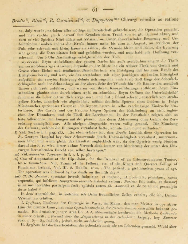 Broclie'\ BIiclm\ R. Carmichael*>, et DupuytrenChirurgi consilio ac ratione 2i. July wurdc, nachdem alles ndthige in Bereitschaft gebracht war, dio Operation gemat ht, und rnan reichfe gleich darauf dem Krankcn einen irank vem io gtt. Opiumtinktui, uiul eben so viel Spiritus Nitri dulcis xnit \V asser. — Luter abwechselmler Besserung und Le- belbefinden sanken indess die Ivr.dte immer mehr bis zum 20. August, an welchem der Puls sebr schwach und klein, kaurn zu zahlcn , die Y\ unde bleich und leblos, die Evterung sehr gering, die Extremitiiten kalt und gefuhllos wurden, und nun bald alie IIolTnung ver- schwand. l.Tm 3 Ulir Nachmittags erfolgte schdn der Tod. Section. Beym Aufsclditzen der ganzen Narbe bis auf’s acetabulum zeigten die 1 heile ein verschiedenarliges Ansehcn: beynahe in der Mitte lag ein weisscr Fleck von Gestalt und Grosse einer Eichel und lendindscr Beschalfcnheit: ein Fistelgang liet' bis zum Rande des Heiligbcins herab, und war, wie das acetabulum mit einer jauchigten stinkenden Fhissigkeit aufgefiillt: cin zweyter Fistelgang dchntc sicb ungcfahr andertbalb Zoll langs der Schenkel- Schlagader nacb der Schaambuge an der obern Seite der Wunde bin: die Rander des acetabuli liessen sicb rauh anfiihlen, und waren von ibrern Knorpeluberzuge cntblosst: beym Ein- sebneiden glaubte man durcb einen Apfel zu sebneiden. Beym Oeffnen der Unterleibsbohle fand man die Leber betracbtlicb vergrossert, und fast 7 Pfund schwer, ausserlich von stroh- gelber Farbe, innerlicb wie abgebrtibet, mithin dculliche Spuren eines Leidens in Folge Missbrauches spirituoscr Getranke: dic Rippen hatten in selbe regelmassige Eindriicke bin- terlasscn. Die Cardia und der Pylorus trugen Spuren der Entziindung an sicb, inglei- cben der Diinndarm und ein Theil des Lcerdarmcs. In det' Brustbdhle zeigten sicb so feste Adhiisionen der Lungen mit der pleura, dass deren Abtrennung obne Gefabr der Zer- reissung unmdglich war. Alie ubrigen Eingeweide waren vdllig gesund. Die Miindung des Gefasses ; welcbes die Blutungen veranlasst batte, konnte man nicbt auflinden. “ l) Vid. Guthrie 1. 1. pag. i55. ,,So eben erfahre ich, dass Brodie kurzlich diese Operation im St. Gcorge’s Ilospital bey einer Schosswunde durcb Unvorsichtigkeit veranlasst, unternom- men babe; und wenn gleich das Resultat unglucklicb war, da der Opcrirte wenig Stunden darauf starb , so wird dieser kubnc Versuch docb immer zur Minderung der unter den Cbi- rurgen herrsebenden Furcbt vor selber bcytragen.“ m) Vid. Samuelen Cooperum in 1. s. 1. p. g3. 11) Case ot Amputation at ihe Ilip-Joint, for the Removal of an Osteosarcomatous Tumor, by B. Carmichael. Vid. I rans. of the Fellows, etc. of tbe Iviug's and Queen's College of Physicians, Ireland, Vol. III. 8. Dublin, 1820, ,,ihe patient, a girl nineteen ycars of age. Tbe operation was followed by bcr deatb on the fifth day. “ nn) Cl. Dr. slmnwn, spectatae juvenis industriae, et ingenio, ut probitate, praestans, casus sequentis, qui infelicem Dupuytreno operante habebat exitum, Barisiis fuit testis, et thesaurj istius me liberaliter participem fecit; epistola autem Cl. Ammonii ea de re ad me perscripta sic se habet: “ In dem Augenblickc, in welchem ich Deine freundlichcn Zeilen erhalte, eile ich, Deinen Wunsch zu crfullen. I. Lysfranc, Professor der Chirurgie in Paris, ein Mann, den man Meister in operativer Ilinsicbt nennen kann, liat seina Operationsmethode der Excisio femoris noch nicht bekannt ge- macht. Ein deutscher junger Arzt Dr. A. J. Miinzenlhaler beschreibt die Methode Lvsfranc's in seiner Scbrift : „ Versuch i/ber die Amputationen in den Gelenken11 Leipzig, bey Kummer 1822. p. 57 — 3t). leidlich, jedoch nicbt ausfubrlicb genug. II. Lysfranc liat die Exarticulation des Scbcnkels noch nie am Lebenden emaebt. Wobl aber