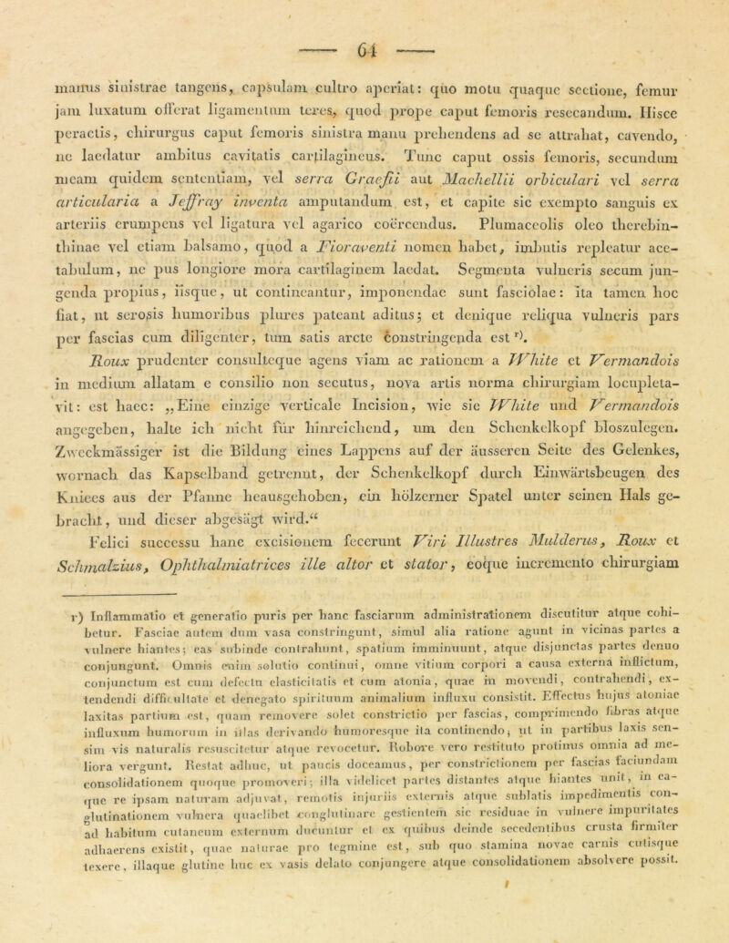 mainis sinistrae tangens, capsulam cultro aperiat: quo motu quaque sectione, femur jaiu luxatum offerat ligamentum teres, quod prope caput femoris resecandum. Ilisce peractis, chirurgus caput femoris sinistra manu prehendens ad se attrahat, cavendo, ne laedatur ambitus cavitatis cartilagineus. Tunc caput ossis femoris, secundum meam quidem sententiam, vel serra Graefti aut Machellii orbiculari vel serra articularia a Jejfray inventa amputandum est, et capite sic exempto sanguis ex arteriis erumpens vel ligatura vel agarico coercendus. Plumaceolis oleo therebin- thinae vel etiam balsamo, quod a Fioraventi nomen habet, imbutis repleatur ace- tabulum, ne pus longiore mora cartilaginem laedat. Segmenta vulneris secum jun- genda propius, iisque, ut contineantur, imponendae sunt fasciolae: ita tamen hoc fiat, ut serosis humoribus plures pateant aditus; et denique reliqua vulneris pars per fascias cum diligenter, tum satis arcte constringenda estr). Roux prudenter consultequc agens viam ac rationem a TVhite et Fermandois in medium allatam e consilio non secutus, nqva artis norma chirurgiam locupleta- vit: est haec: „Eine einzige verticale Incision, wie sie TVhite imd Fermandois angegeben, halte ich nicht fur hinreichcnd, rnn den Schenkelkopf hloszulegen. Zvveckmassiger ist die Bildung cines Lappens auf der ausseren Seite des Gelenkes, wornach das Kapselband getremit, der Schenkelkopf durch Einwartsbcugen des Kniecs aus der Pfanne heausgehoben, cin hdlzerner Spatel unter seinen Hals ge- bracht, und dieser abgesiigt wird.u Felici successu hanc excisionem fecerunt Firi Illustres Mulclerus 9 Roux et Schmahius, Ophthalmiatrices ille altor et stator, eoque incremento chirurgiam v) Inflammatio et generatio puris per hanc fasciarum administrationem discutitur atque cohi- betur. Fasciae autem dum vasa constringunt, simul alia ratione agunt in vicinas partes a vulnere hiantes; eas subinde contrahunt, spatium imminuunt, atque disjunctas partes denuo conjungunt. Omnis enim solutio continui, omne vitium corpori a causa externa inflictum, conjunctum est cum defectu elastici latis et cum atonia, quae itx movendi, contrahendi, ex- tendendi difficultate et denegato spirituum animalium influxu consistit. Effectus hujus atomae laxitas partium est, quam removere solet constrictio per fascias, comprimendo fibias atque influxum humorum in illas derivando humoresque ita continendo $ ut in partibus laxis sen- sim vis naturalis resuscitetur atque revocetur. Robore vero restituto protinus omnia ad me- liora vergunt. Restat adhuc, ut paucis doceamus, per constrictionem per fascias faci undam consolidationem quoque promoveri; illa videlicet partes distantes atque hiantes unit, in cu- que re ipsam naturam adjuvat, remotis injuriis externis atque sublatis impedimentis con- glutinationem vulnera quaelibet conglutinare gestientem sic residuae in vulnere impuritates ad habitum cutaneum externum ducuntur et cx quibus deinde secedentibus crusta firmiter adhaerens existit, quae naturae pro tegmine est, sub quo stamina novae carnis culi.sque texere, iliaque glutine huc ex vasis delato conjungere atque consolidationem absolvere possit. I