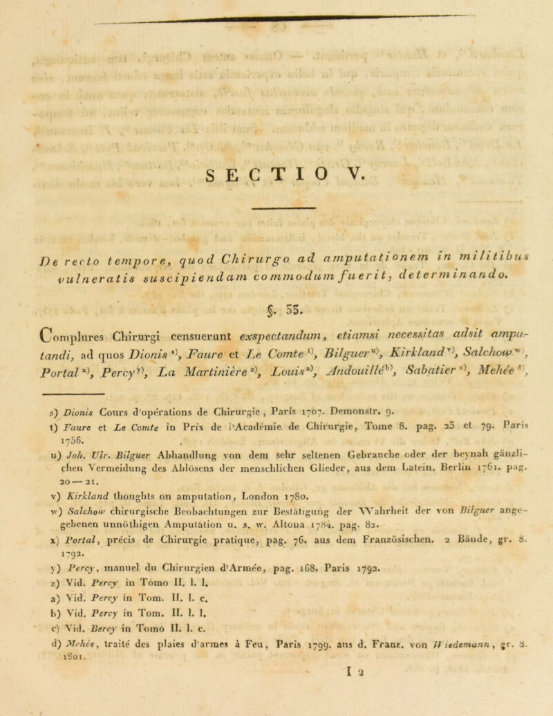 ) \ ' , ' < V* * y *> SECTIO V. / • i • * * 1 De recto tempore, quod Chirurgo ad amputationem in militibus ■vulneratis su sc i p i e n d a 111 c o m mo du m fu er i 1> det e i mina n d o. §. 55. „* • i Oomplilres Chirurgi censuerunt exspectandum, etiamsi necessitas adsit ampu- tandi, ad quos Dionis Faure et Le Comte l)_, BilguerU), KirldandSalchow . Portal Percyy\ La Martiniere z), Louis*\ Mndouilleh\ Sabatier Melie e ’ . s) Dionis Cours d’operations de Chirurgie , Paris 1707. Demonstr. g. t) Faure et Le Comte in Prix de 1'Academie de Chirurgie, Toine 8. pag. 25 et 79. Paris 1706. u) Joh. Ulr. Bilguer Abbandlung von dem selir seltenen Gebrauche oder der bcynah ganzli- chen Verrneidung des Abloscns der menschlichen Glieder, aus dem Lalein. Berlin 1761. pag. 20 21. v) Kirlcland ihoughts on amputation, London 1780. >v) Salchoiv chirurgisehe Beobarhtungen zur Bestatigung der Wahrheit der von Bilguer ange- gebcncn unnotbigcn Amputation u. s. w. Altona 1784. pag. 82. x) Portal, precis de Chirurgie pratique, pag. 76. aus dem Franzosischen. 2 Bande, gr. s. 1792. y) Percy, manuel du Chirurgien d’Armee, pag. 1G8. Paris 1792. z) Vid. Percy in Tomo II. 1. 1. a) Vid. Percy in Tom. II. 1. c. b) Vid. Percy in Tom. II. 1. 1. c) Vid. Percy in Tomo II. 1. c. d) Mchee, traite' des plaies darmes a Feu, Paris 1799. aus d. Frauz. von fl tademann, gr. a. iSoi. I ‘J (