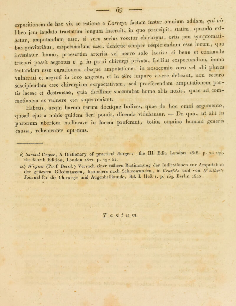 expositionem de hac via ac ratione a Larreyo factam instar omnium addam, qui vir libro jam laudato tractatum longum inseruit, in quo praecipit, statim, quando exi- gatur,, amputandum esse, si vero serius vocetur chirurgus, ortis jam symptomati- bus gravioribus, exspectandum esse: denique semper respiciendum esse locum, quo inveniatur homo, praesertim arteriis vel nervo solo laesis: si bene et commode tractari possit aegrotus e. g. in praxi chirurgi privata, facilius exspectandum, mimo lentandam esse curationem absque amputatione: in nosocomio \eio m1 ubi pluics vulnerati et aegroti in loco angusto, et in aere impuro vivere debeant, non securo suscipiendam esse chirurgiam exspectativam, sed praeferendam amputationem par- tis laesae et destructae, quia facillime succumbat homo aliis noxis, quae ad com- motionem ex vulnere etc. superveniant. Habetis, aequi harum rerum doctique ludiccs, quae de hoc omni argumento, •t ■* • • • quoad ejus a nohis quidem fieri potuit, dicenda videbantur. — De quo, ut ain m posterum uberiora meliorave in lucem proferant, totius omnino humani generis caussa, vehementer optamus. z) Sarnuel Cooper, A Dictionary of praclical Surgery: the III. Edit. London 1818. p. 20 sqq. the fourth Edition, London 1822. p. 4g-5i. zz) JVogner (Prof. Berol.) Versuch einer nahern Bestimmung der Indicationen zur Amputation der grossem Glicdrnaassen, besonders nach Schusswunden , in Graefe's und \on // althei s Journal fur die Ghirurgie und Augenheilkunde, Bd. I. Heft 1. p. 159. Berlin 1820. / s T a n t u m. * \