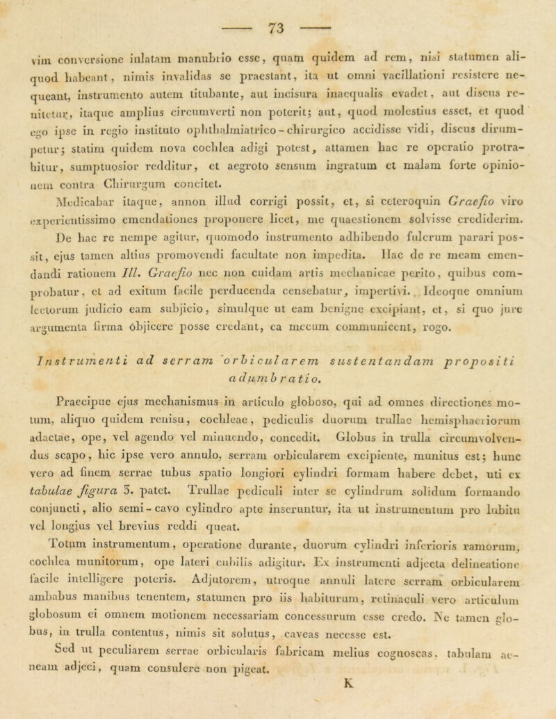 vim conversione inlatain manubrio esse, quam quidem ad rem, nisi statumen ali- quod liabeant, nimis invalidas se praestant, ita ut omni vacillationi resistere ne- queant, instrumento autem titubante, aut incisura inaequalis evadet, aut discus re- nitetur, itaque amplius circumverti non poterit; aut, quod molestius esset, et quod L»r>o ipse in regio instituto opbtlialmiatrico- chirurgico accidisse vidi, discus dirum- petur; statim quidem nova cochlea adigi potest, attamen hac re operatio protra- hitur, sumptuosior redditur, et aegroto sensum ingratum et malam forte opinio- nem contra Chirurgum concitet. Medicabar itaque, annon illud corrigi possit, et, si cctcroquin Graefio viro experientissimo emendationes proponere licet, me quaestionem solvisse crediderim. De hac re nempe agitur, quomodo instrumento adhibendo fulcrum parari pos- sit, ejus tamen altius promovendi facultate non impedita, llac de re meam emen- dandi rationem ILI. Graefio nec non cuidam artis mechanicae perito, quibus com- probatur, ct ad exitum facile perducenda censebatur, impertivi. Ideoque omnium lectorum judicio eam subjicio, simulque ut eam benigne excipiant, et, si quo jure argumenta firma Objicere posse credant, ea mccum communicent, rogo. Instrumenti ad s er r am orbi cui a r em sustentandam propositi a dum b r at io. Praecipue ejus mechanismus in articulo globoso, qui ad omnes directiones mo- timi, aliquo quidem renisu, cochleae, pediculis duorum trullae hemisphaeriorum adactae, ope, vel agendo vel minuendo, concedit. Globus in trulla circumvolven- dus scapo, hic ipse vero annulo, serram orbicularem excipiente, munitus est; hunc vero ad finem serrae tubus spatio longiori cylindri formam habere debet, uti ex tabulae figura 3. patet. Trullae pediculi inter sc cylindrum solidum formando conjuncti, alio semi-cavo cylindro apte inseruntur, ita ut instrumentum pro lubitu vel longius vel brevius reddi queat. Totum instrumentum, operatione durante, duorum cylindri inferioris ramorum, cochlea munitorum, ope lateri cubilis adigitur. Ex instrumenti adjecta delineatione facile intclligere poteris. Adjutorem, utroque annuli latere serram orbicularem ambabus manibus tenentem, statumen pro iis habiturum, retinaculi vero articulum globosum ei omnem motionem necessariam concessurum esse credo. Ne tamen <do- bus, in trulla contentus, nimis sit solutus, caveas neccsse est. Sed ut peculiarem serrae orbicularis fabricam melius cognoscas, tabulam neam adjeci, quam consulere uon pigeat. ac- IC