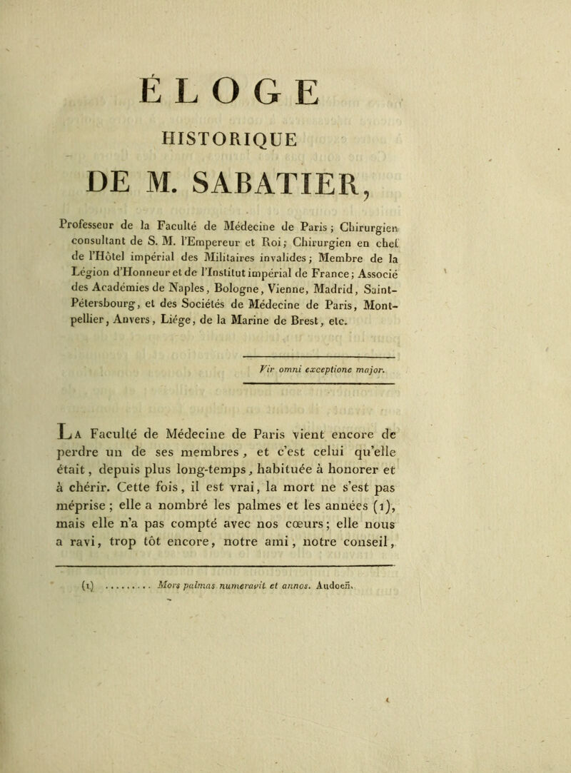 ÉLOGE HISTORIQUE DE M. SABATIER, Professeur de la Faculté de Médecine de Paris ; Chirurgien consultant de S. M. l’Empereur et Roi; Chirurgien en chet de l’Hôtel impérial des Militaires invalides ; Membre de la Légion d’Honneur et de l’Institut impérial de France; Associé des Académies de Naples, Bologne, Vienne, Madrid, Saint- Pétersbourg, et des Sociétés de Médecine de Paris, Mont- pellier, Anvers, Liège, de la Marine de Brest, etc. Vir omni exceptione major. La Faculté de Médecine de Paris vient encore de perdre un de ses membres , et c’est celui qu’elle était, depuis plus long-temps, habituée à honorer et à chérir. Cette fois, il est vrai, la mort ne s’est pas méprise ; elle a nombré les palmes et les années (1), mais elle n’a pas compté avec nos cœurs ; elle nous a ravi, trop tôt encore, notre aini, notre conseil, b-) Mors palmas numeravit et annos. Audoen,