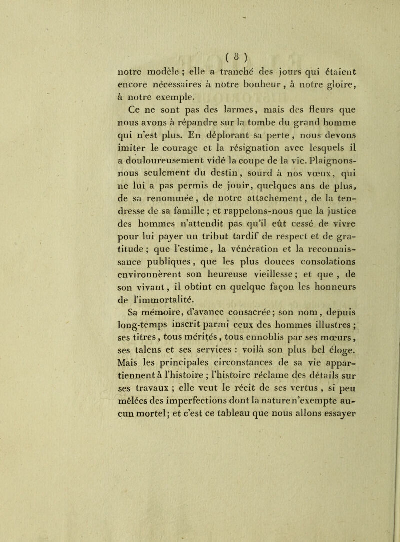 notre modèle ; elle a tranché des jours qui étaient encore nécessaires à notre bonheur, à notre gloire, à notre exemple. Ce ne sont pas des larmes, mais des fleurs que nous avons à répandre sur la tombe du grand homme qui n’est plus. En déplorant sa perte , nous devons imiter le courage et la résignation avec lesquels il a douloureusement vidé la coupe de la vie. Plaignons- nous seulement du destin, sourd à nos vœux, qui ne lui a pas permis de jouir, quelques ans de plus, de sa renommée, de notre attachement, de la ten- dresse de sa famille; et rappelons-nous que la justice des hommes n’attendit pas qu’il eût cessé de vivre pour lui payer un tribut tardif de respect et de gra- titude ; que l’estime, la vénération et la reconnais- sance publiques, que les plus douces consolations environnèrent son heureuse vieillesse; et que, de son vivant, il obtint en quelque façon les honneurs de l’immortalité. Sa mémoire, d’avance consacrée; son nom, depuis long-temps inscrit parmi ceux des hommes illustres ; ses titres , tous mérités , tous ennoblis par ses mœurs, ses talens et ses services : voilà son plus bel éloge. Mais les principales circonstances de sa vie appar- tiennent à l’histoire ; l’histoire réclame des détails sur ses travaux ; elle veut le récit de ses vertus , si peu mêlées des imperfections dont la nature n’exempte au- cun mortel; et c’est ce tableau que nous allons essayer