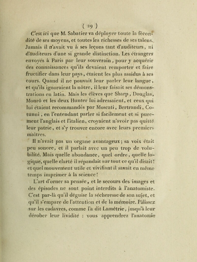 C’est ici que M. Sabatier va déployer toute la fécon- dité de ses moyens, et toutes les richesses de ses talens. Jamais il n’avait vu à ses leçons tant d’auditeurs, ni dauditeurs d’une si grande distinction. Les étrangers envoyés à Paris par leur souverain,, pour y acquérir des connaissances qu’ils devaient remporter et faire fructifier dans leur pays, étaient les plus assidus à ses cours. Quand il ne pouvait leur parler leur langue, et qu’ils ignoraient la nôtre, il leur faisait ses démons- trations en latin. Mais les élèves que Sharp, Douglas, Monrô et les deux Hunter lui adressaient, et ceux qui lui étaient recommandés par Moscati, Bertrandi, Co- tunni , en l’entendant parler si facilement et si pure- ment l’anglais et l’italien, croyaient n’avoir pas quitté leur patrie, et s’y trouver encore avec leurs premiers maîtres. Il n’avait pas un organe avantageux ; sa voix était peu sonore, et il parlait avec un peu trop de volu- bilité. Mais quelle abondance, quel ordre, quelle lo- gique, quelle clarté il répandait sur tout ce qu’il disait 1 et quel mouvement utile et vivifiant il savait en même temps imprimer à la science ! L'art d'orner sa pensée, et le secours des images et des épisodes ne sont point interdits à l’anatomiste- C’est par-là qu’il déguise la sécheresse de son sujet, et qu’il s’empare de l’attention et de la mémoire. Pâlissez sur les cadavres, comme l’a dit Lamétrie, jusqu’à leur dérober leur lividité : vous apprendrez l’anatomie