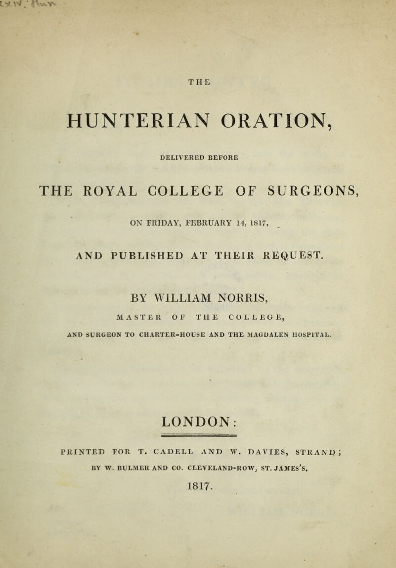 Ly w ' THE HUNTERIAN ORATION, DELIVERED BEFORE THE ROYAL COLLEGE OF SURGEONS, ON FRIDAY, FEBRUARY 14, 1817, AND PUBLISHED AT THEIR REQUEST. BY WILLIAM NORRIS, MASTER OF THE COLLEGE, AND SURGEON TO CHARTER-HOUSE AND THE MAGDALEN HOSPITAL. LONDON: PRINTED FOR T. CADELL AND W. DAVIES, STRAND] BY W. BULMER AND CO. CLEVELAND-ROW, ST. JAMESES. 1817.