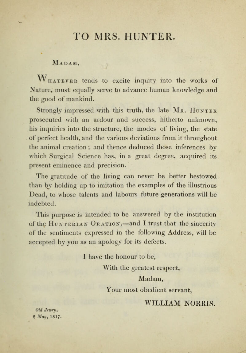 TO MRS. HUNTER. Madam, Whatever tends to excite inquiry into the works of Nature, must equally serve to advance human knowledge and the good of mankind. Strongly impressed with this truth, the late Mr. Hunter prosecuted with an ardour and success, hitherto unknown, his inquiries into the structure, the modes of living, the state of perfect health, and the various deviations from it throughout the animal creation ; and thence deduced those inferences by which Surgical Science has, in a great degree, acquired its present eminence and precision. The gratitude of the living can never be better bestowed than by holding up to imitation the examples of the illustrious Dead, to whose talents and labours future generations will be indebted. This purpose is intended to be answered by the institution of th$ Hunterian Oration,—and I trust that the sincerity of the sentiments expressed in the following Address, will be accepted by you as an apology for its defects. I have the honour to be, With the greatest respect, Madam, Your most obedient servant, WILLIAM NORRIS. Old Jewry, 2 May, 1817-