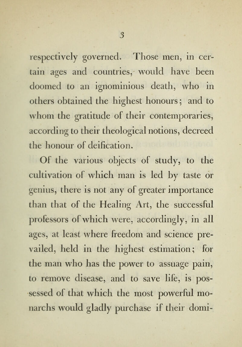 respectively governed. Those men, in cer- tain ages and countries,- would have been doomed to an ignominious death, who in others obtained the highest honours; and to whom the gratitude of their contemporaries, according to their theological notions, decreed the honour of deification. Of the various objects of study, to the cultivation of which man is led by taste or genius, there is not any of greater importance than that of the Healing Art, the successful professors of which were, accordingly, in all ages, at least where freedom and science pre- vailed, held in the highest estimation; for the man who has the power to assuage pain, to remove disease, and to save life, is pos- sessed of that which the most powerful mo- narchs would gladly purchase if their domi-