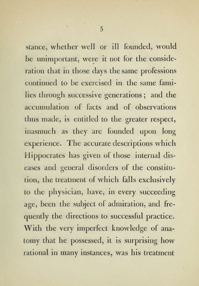 stance, whether well or ill founded, would be unimportant, were it not for the conside- ration that in those days the same professions continued to be exercised in the same fami- lies through successive generations ; and the accumulation of facts and of observations thus made, is entitled to the greater respect, inasmuch as they are founded upon long experience. The accurate descriptions which Hippocrates has given of those internal dis- eases and general disorders of the constitu- tion, the treatment of which falls exclusively to the physician, have, in every succeeding age, been the subject of admiration, and fre- quently the directions to successful practice. With the very imperfect knowledge of ana- tomy that he possessed, it is surprising how rational in many instances, was his treatment