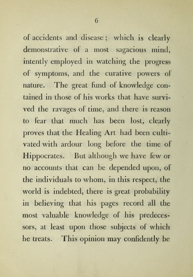 of accidents and disease ; which is clearly demonstrative of a most sagacious mind, intently employed in watching the progress of symptoms, and the curative powers of nature. The great fund of knowledge con- tained in those of his works that have survi- ved the ravages of time, and there is reason to fear that much has been lost., clearly proves that the Healing Art had been culti- vated with ardour long before the time of Hippocrates. But although we have few or no accounts that can be depended upon, of the individuals to whom, in this respect, the world is indebted, there is great probability in believing that his pages record all the most valuable knowledge of his predeces- sors, at least upon those subjects of which he treats. This opinion may confidently be