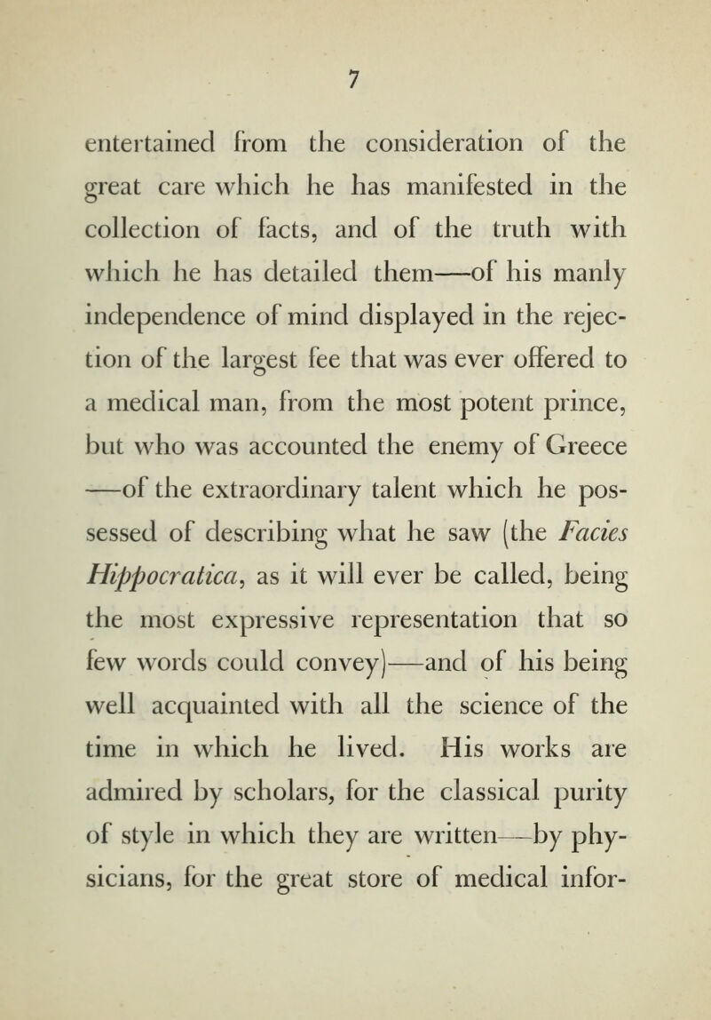 entertained from the consideration of the great care which he has manifested in the collection of facts, and of the truth with which he has detailed them—of his manly independence of mind displayed in the rejec- tion of the largest fee that was ever offered to a medical man, from the most potent prince, but who was accounted the enemy of Greece —of the extraordinary talent which he pos- sessed of describing what he saw (the Facies Hippocratica, as it will ever be called, being the most expressive representation that so few words could convey)—and of his being well acquainted with all the science of the time in which he lived. His works are admired by scholars, for the classical purity of style in which they are written—by phy- sicians, for the great store of medical infor-